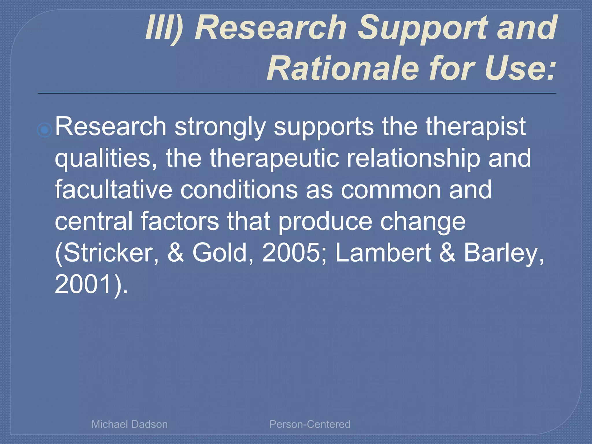III) Research Support and
Rationale for Use:
⦿Research strongly supports the therapist
qualities, the therapeutic relationship and
facultative conditions as common and
central factors that produce change
(Stricker, & Gold, 2005; Lambert & Barley,
2001).
Michael Dadson Person-Centered
 