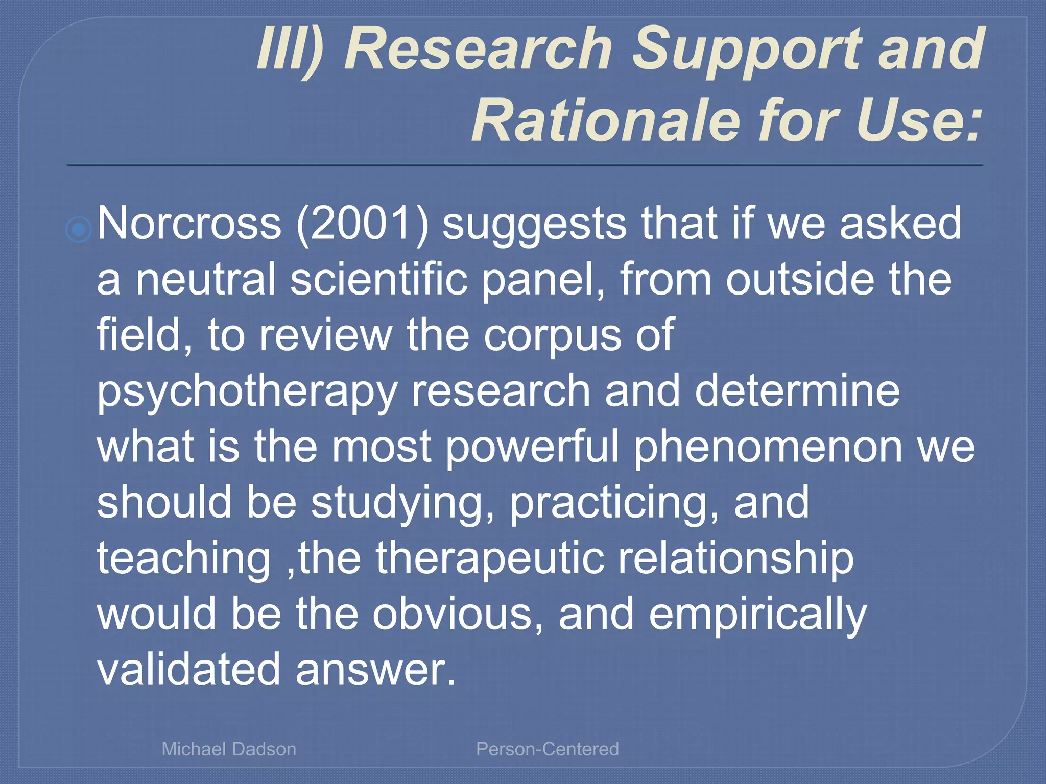 III) Research Support and
Rationale for Use:
⦿Norcross (2001) suggests that if we asked
a neutral scientific panel, from outside the
field, to review the corpus of
psychotherapy research and determine
what is the most powerful phenomenon we
should be studying, practicing, and
teaching ,the therapeutic relationship
would be the obvious, and empirically
validated answer.
Michael Dadson Person-Centered
 