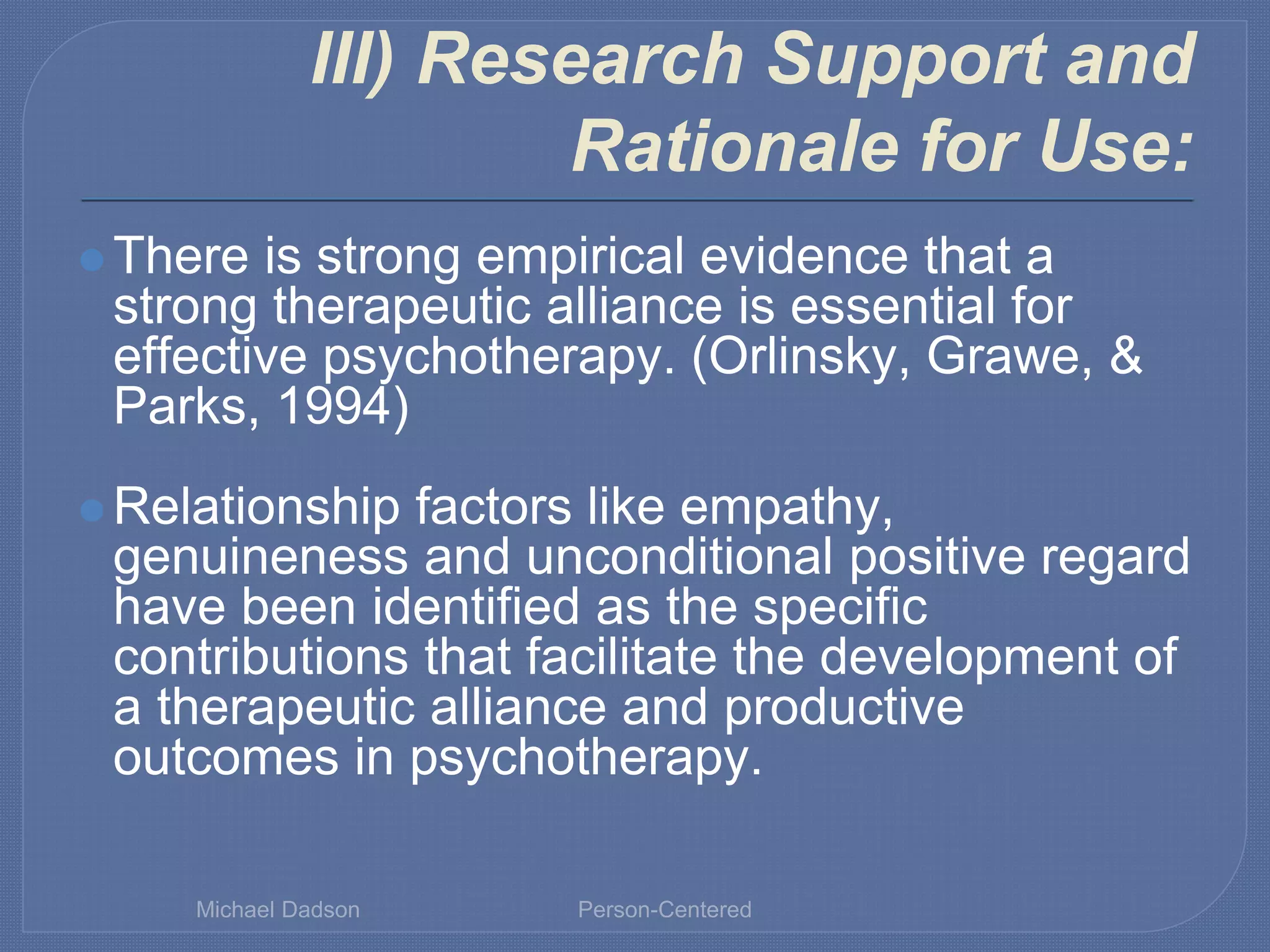 III) Research Support and
Rationale for Use:
⚫ There is strong empirical evidence that a
strong therapeutic alliance is essential for
effective psychotherapy. (Orlinsky, Grawe, &
Parks, 1994)
⚫ Relationship factors like empathy,
genuineness and unconditional positive regard
have been identified as the specific
contributions that facilitate the development of
a therapeutic alliance and productive
outcomes in psychotherapy.
Michael Dadson Person-Centered
 