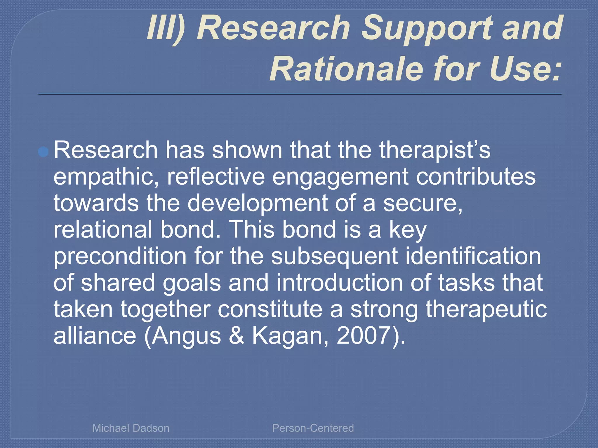 III) Research Support and
Rationale for Use:
⚫ Research has shown that the therapist’s
empathic, reflective engagement contributes
towards the development of a secure,
relational bond. This bond is a key
precondition for the subsequent identification
of shared goals and introduction of tasks that
taken together constitute a strong therapeutic
alliance (Angus & Kagan, 2007).
Michael Dadson Person-Centered
 