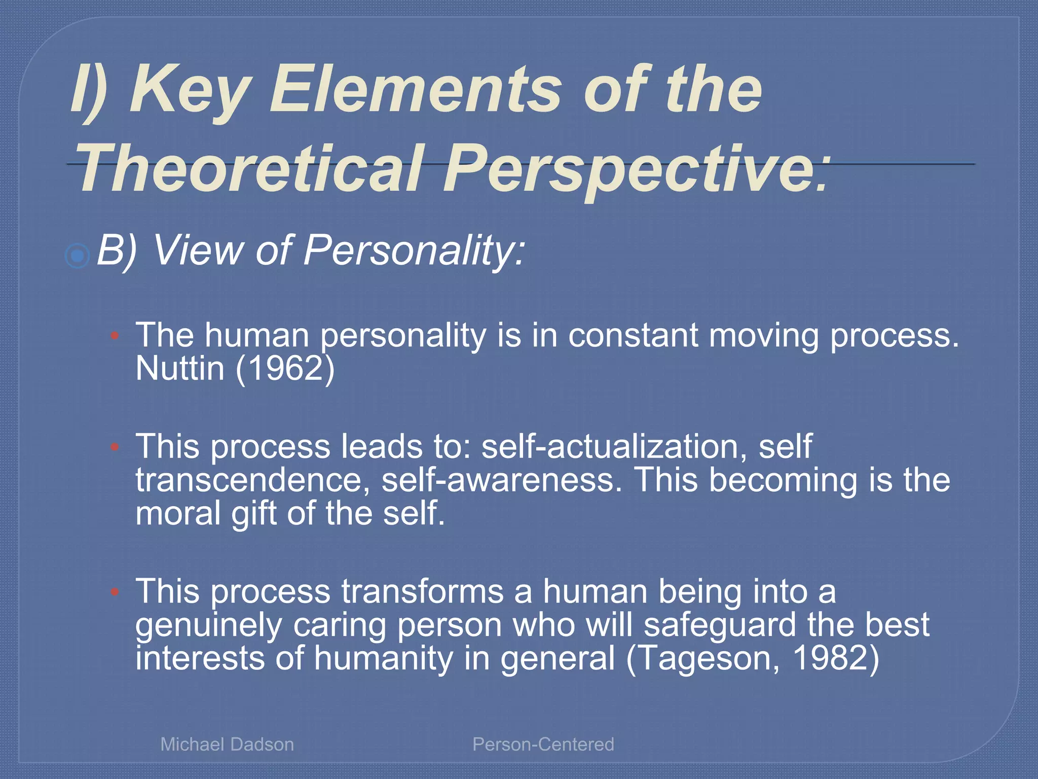 I) Key Elements of the
Theoretical Perspective:
⦿B) View of Personality:
• The human personality is in constant moving process.
Nuttin (1962)
• This process leads to: self-actualization, self
transcendence, self-awareness. This becoming is the
moral gift of the self.
• This process transforms a human being into a
genuinely caring person who will safeguard the best
interests of humanity in general (Tageson, 1982)
Michael Dadson Person-Centered
 