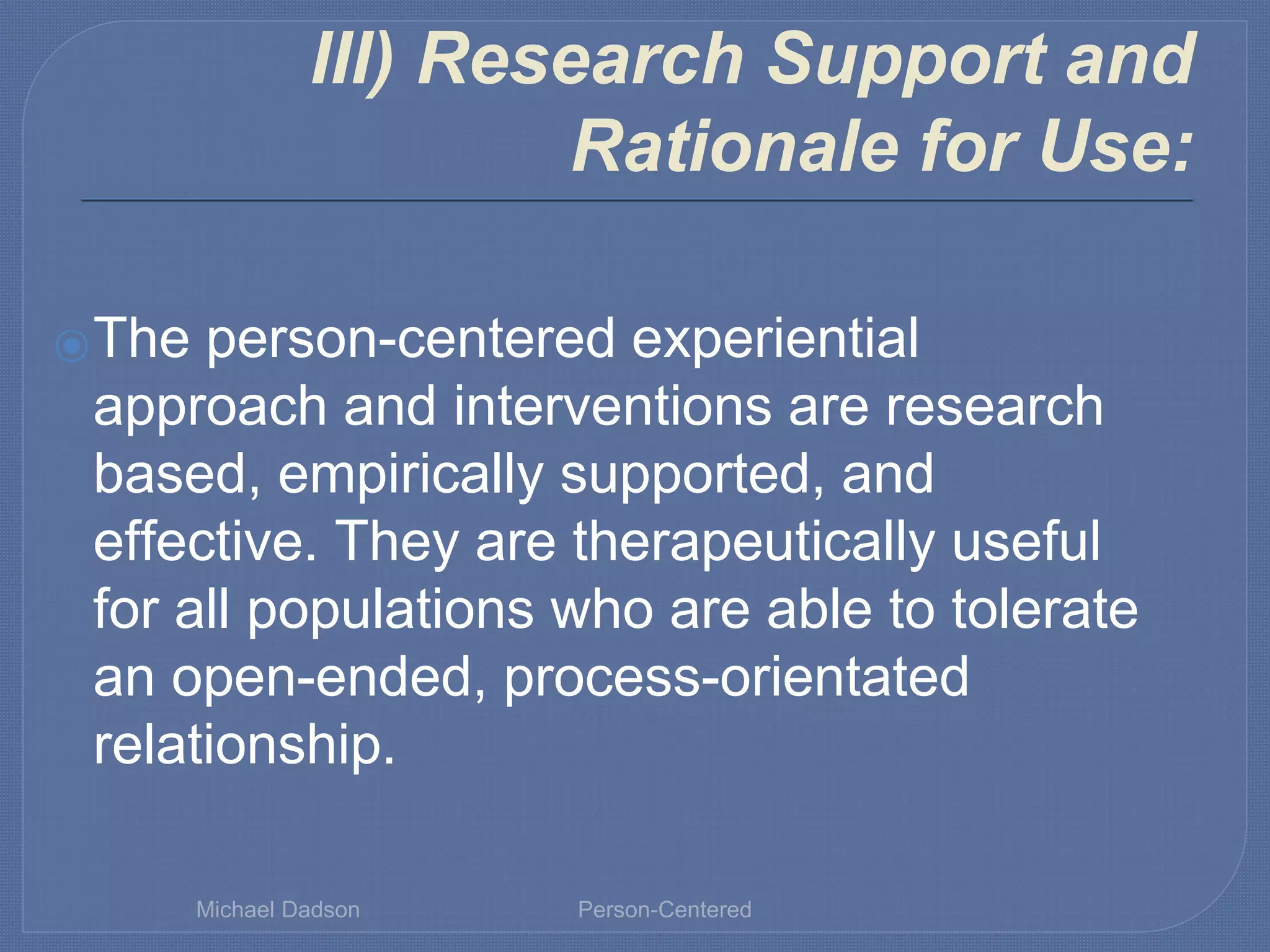 III) Research Support and
Rationale for Use:
⦿The person-centered experiential
approach and interventions are research
based, empirically supported, and
effective. They are therapeutically useful
for all populations who are able to tolerate
an open-ended, process-orientated
relationship.
Michael Dadson Person-Centered
 