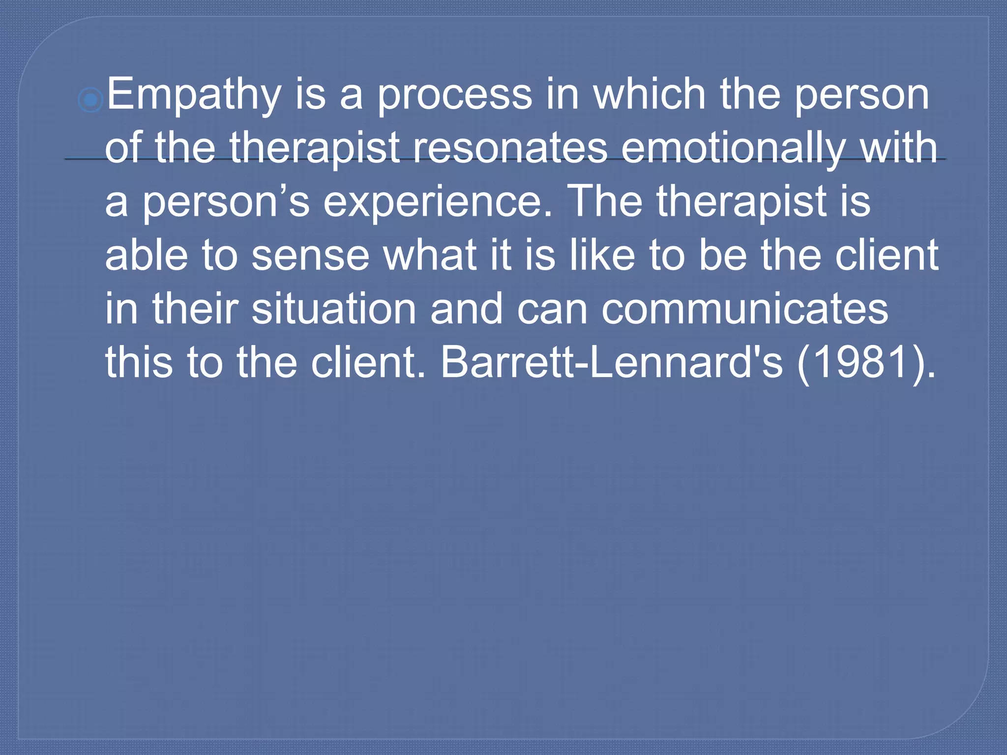 ⦿Empathy is a process in which the person
of the therapist resonates emotionally with
a person’s experience. The therapist is
able to sense what it is like to be the client
in their situation and can communicates
this to the client. Barrett-Lennard's (1981).
 