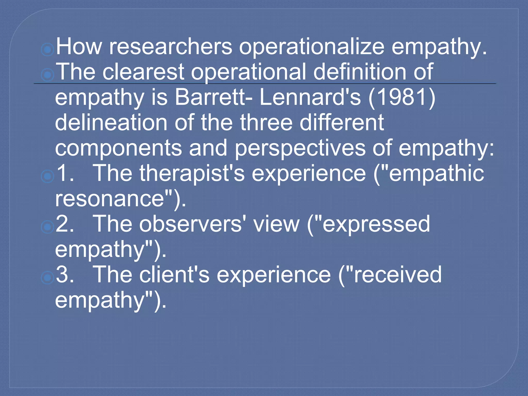 ⦿How researchers operationalize empathy.
⦿The clearest operational definition of
empathy is Barrett- Lennard's (1981)
delineation of the three different
components and perspectives of empathy:
⦿1. The therapist's experience ("empathic
resonance").
⦿2. The observers' view ("expressed
empathy").
⦿3. The client's experience ("received
empathy").
 