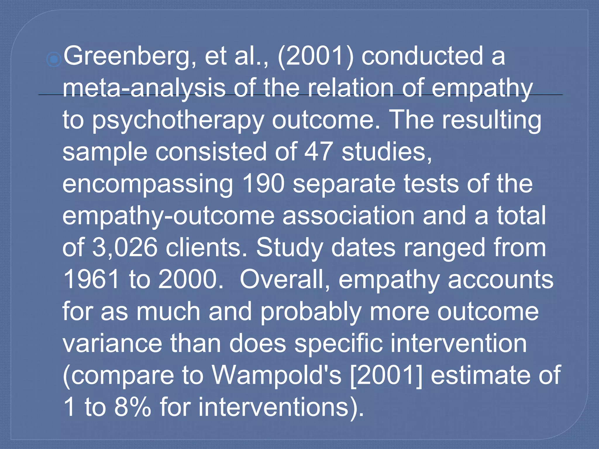 ⦿Greenberg, et al., (2001) conducted a
meta-analysis of the relation of empathy
to psychotherapy outcome. The resulting
sample consisted of 47 studies,
encompassing 190 separate tests of the
empathy-outcome association and a total
of 3,026 clients. Study dates ranged from
1961 to 2000. Overall, empathy accounts
for as much and probably more outcome
variance than does specific intervention
(compare to Wampold's [2001] estimate of
1 to 8% for interventions).
 
