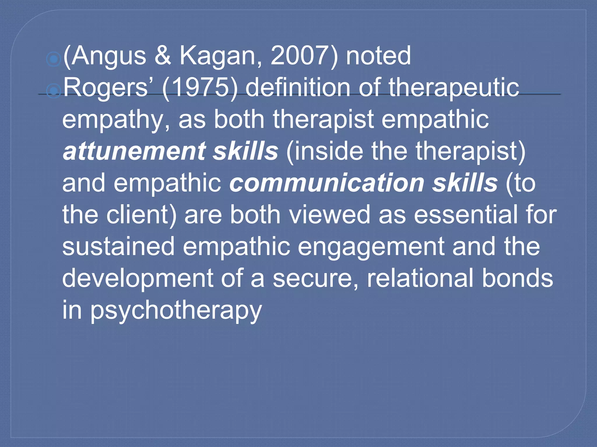 ⦿(Angus & Kagan, 2007) noted
⦿Rogers’ (1975) definition of therapeutic
empathy, as both therapist empathic
attunement skills (inside the therapist)
and empathic communication skills (to
the client) are both viewed as essential for
sustained empathic engagement and the
development of a secure, relational bonds
in psychotherapy
 