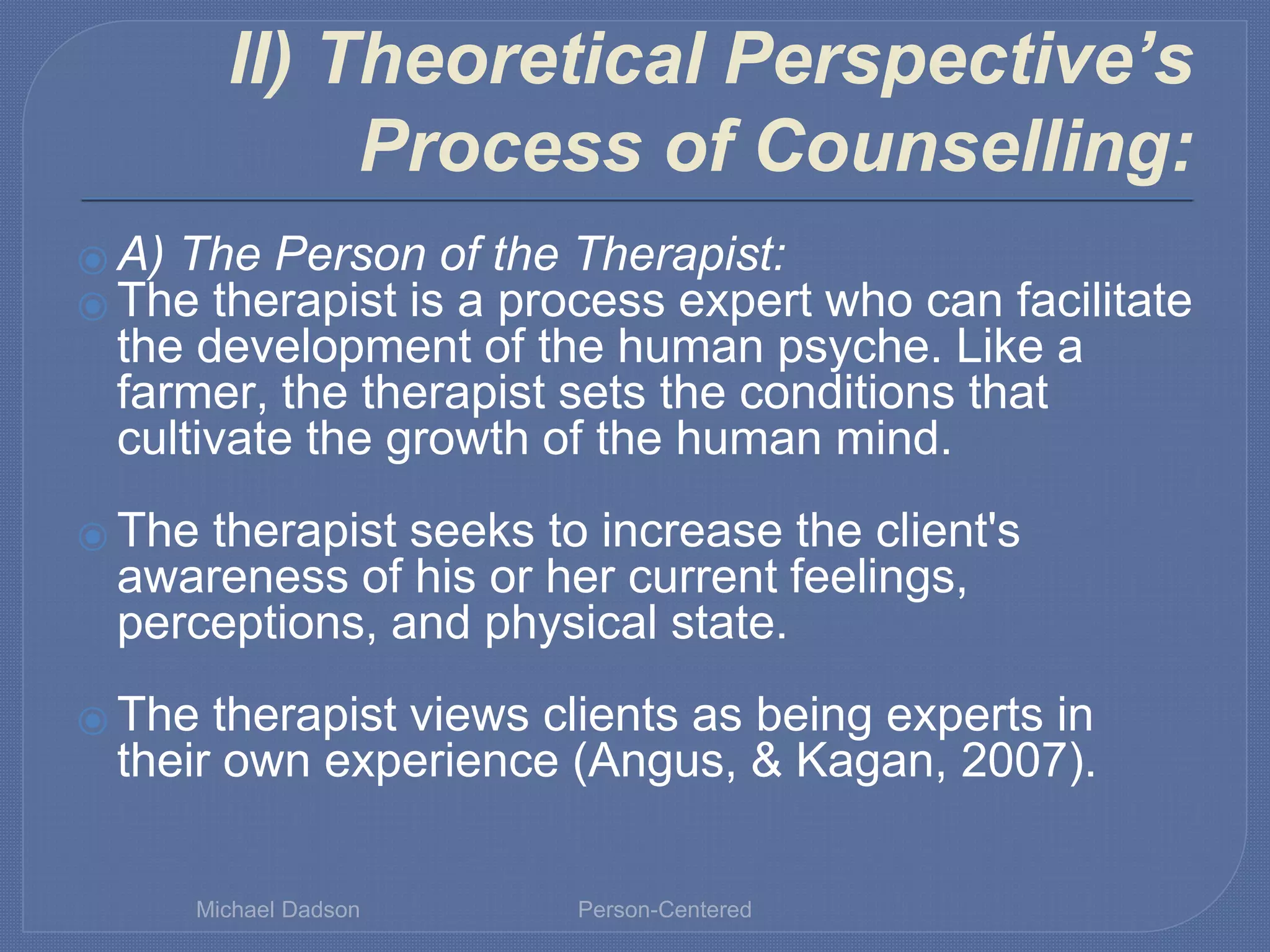 II) Theoretical Perspective’s
Process of Counselling:
⦿ A) The Person of the Therapist:
⦿ The therapist is a process expert who can facilitate
the development of the human psyche. Like a
farmer, the therapist sets the conditions that
cultivate the growth of the human mind.
⦿ The therapist seeks to increase the client's
awareness of his or her current feelings,
perceptions, and physical state.
⦿ The therapist views clients as being experts in
their own experience (Angus, & Kagan, 2007).
Michael Dadson Person-Centered
 