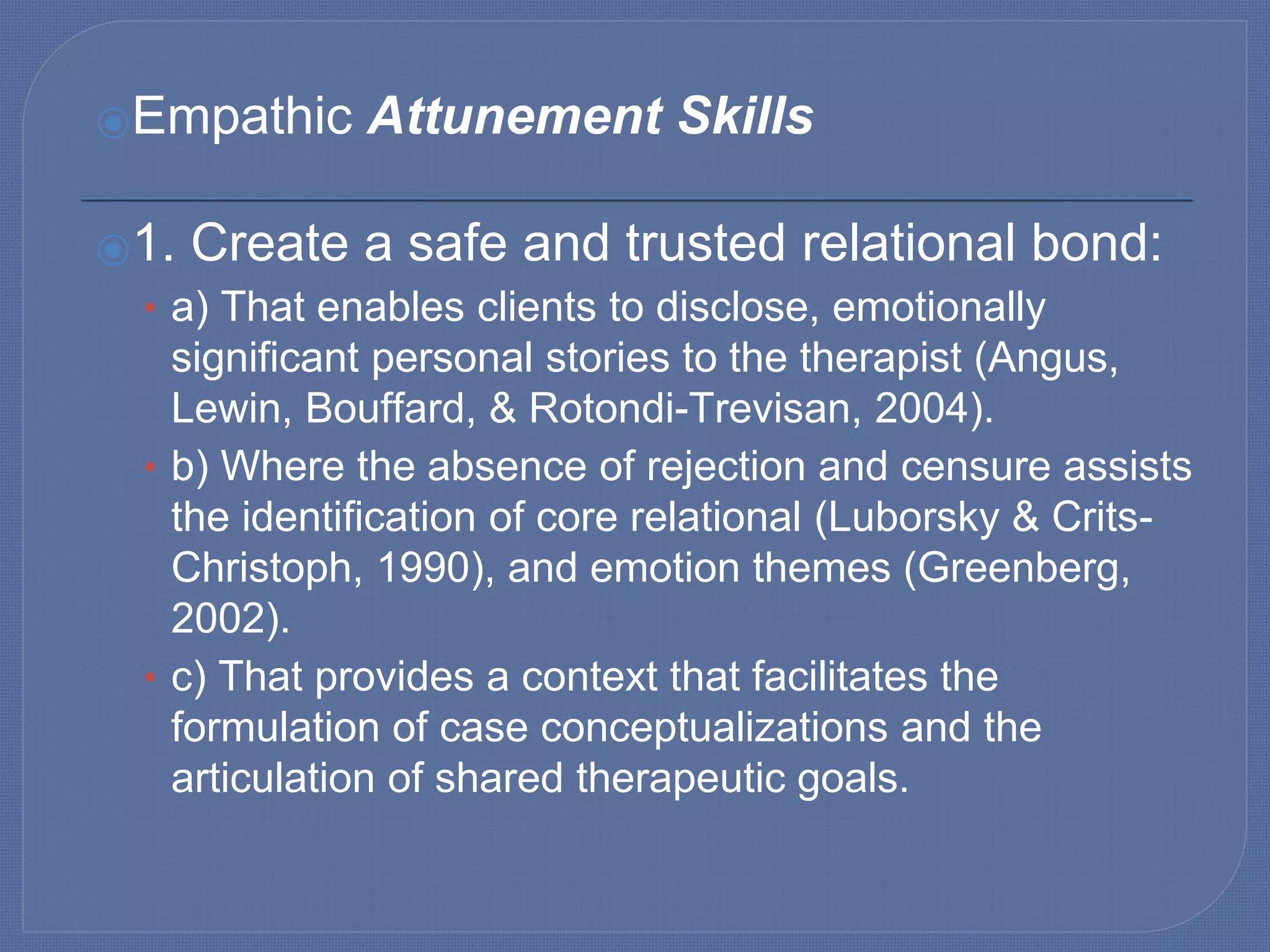 ⦿Empathic Attunement Skills
⦿1. Create a safe and trusted relational bond:
• a) That enables clients to disclose, emotionally
significant personal stories to the therapist (Angus,
Lewin, Bouffard, & Rotondi-Trevisan, 2004).
• b) Where the absence of rejection and censure assists
the identification of core relational (Luborsky & Crits-
Christoph, 1990), and emotion themes (Greenberg,
2002).
• c) That provides a context that facilitates the
formulation of case conceptualizations and the
articulation of shared therapeutic goals.
 