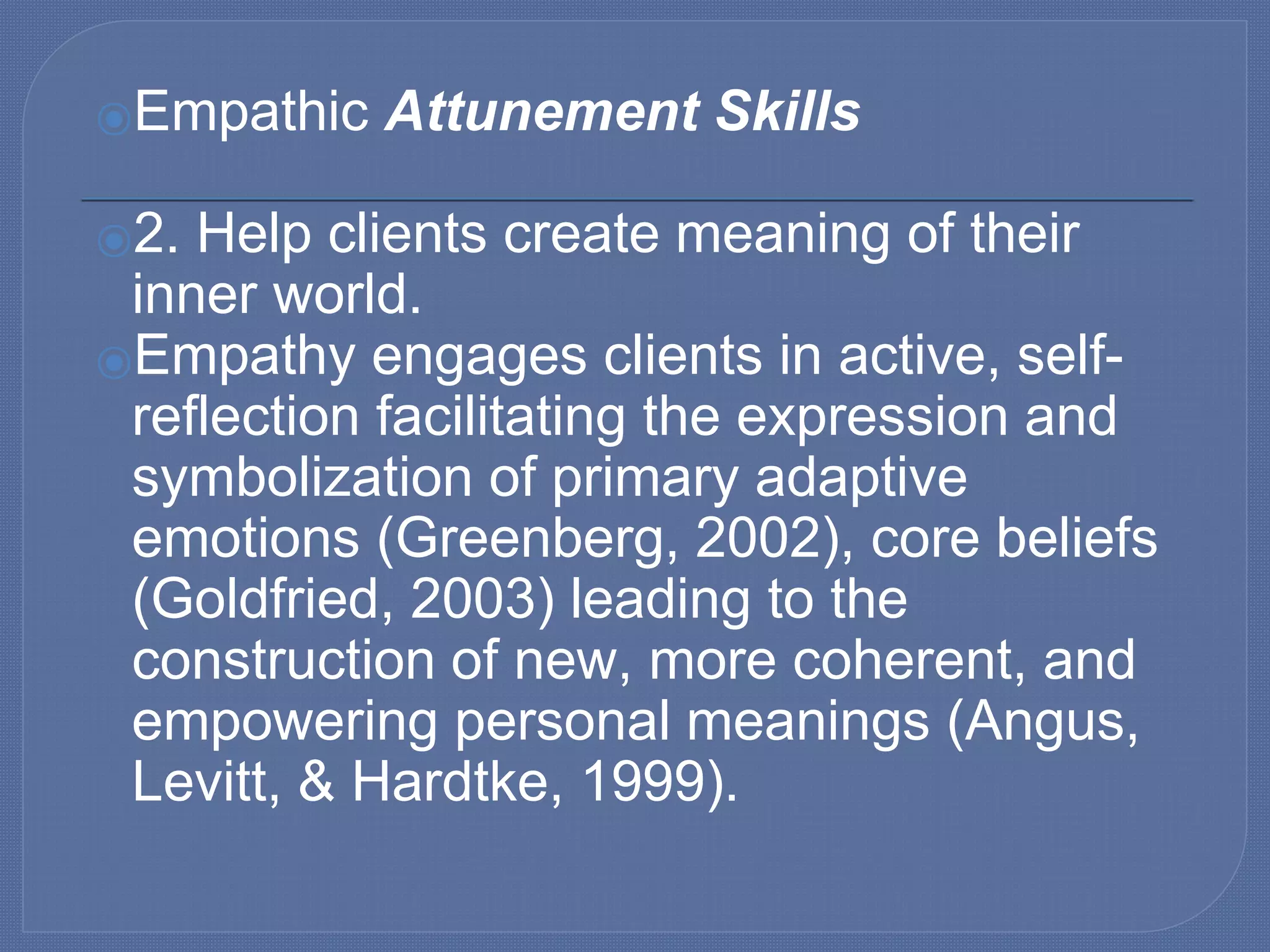 ⦿Empathic Attunement Skills
⦿2. Help clients create meaning of their
inner world.
⦿Empathy engages clients in active, self-
reflection facilitating the expression and
symbolization of primary adaptive
emotions (Greenberg, 2002), core beliefs
(Goldfried, 2003) leading to the
construction of new, more coherent, and
empowering personal meanings (Angus,
Levitt, & Hardtke, 1999).
 