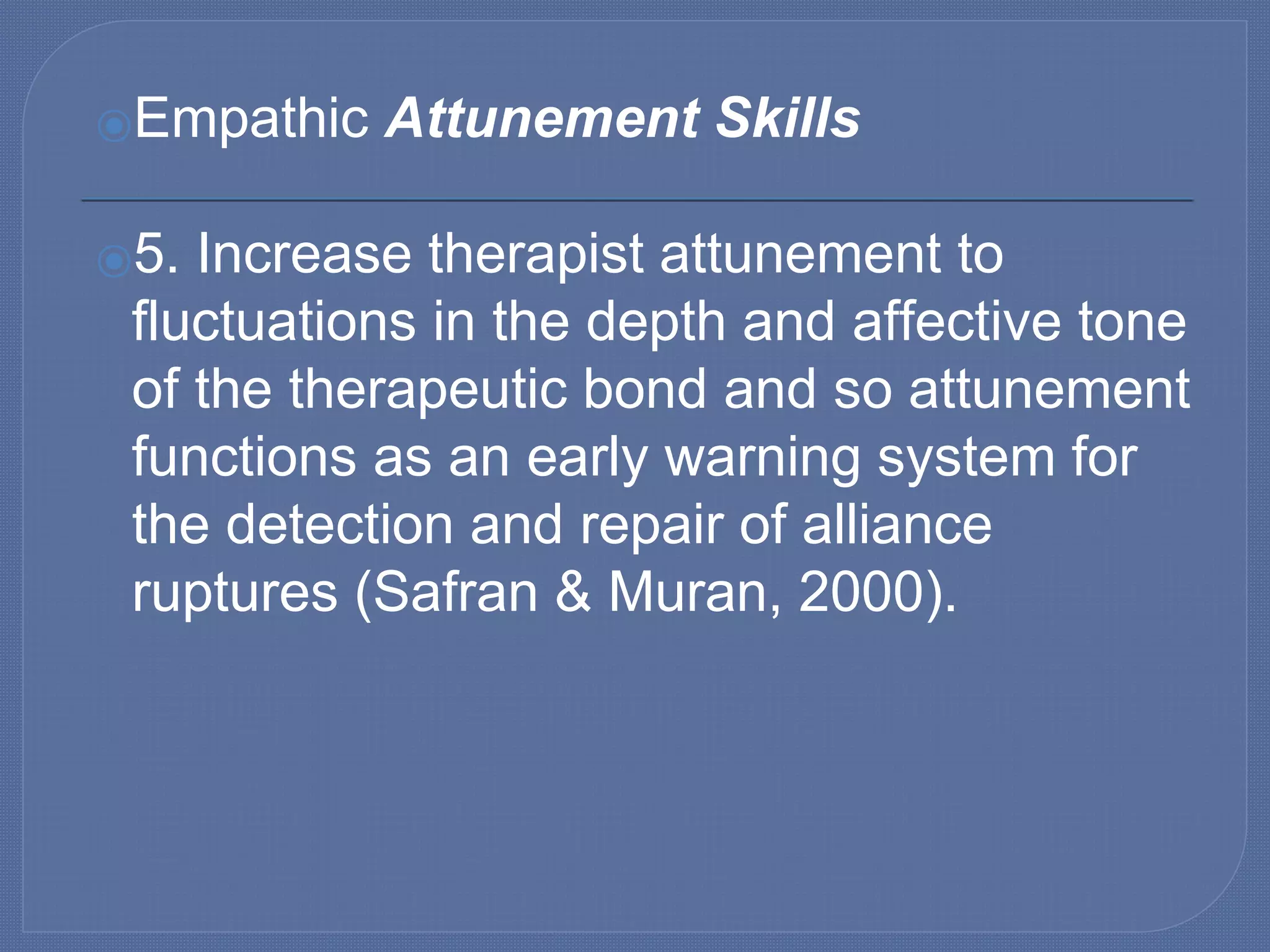 ⦿Empathic Attunement Skills
⦿5. Increase therapist attunement to
fluctuations in the depth and affective tone
of the therapeutic bond and so attunement
functions as an early warning system for
the detection and repair of alliance
ruptures (Safran & Muran, 2000).
 
