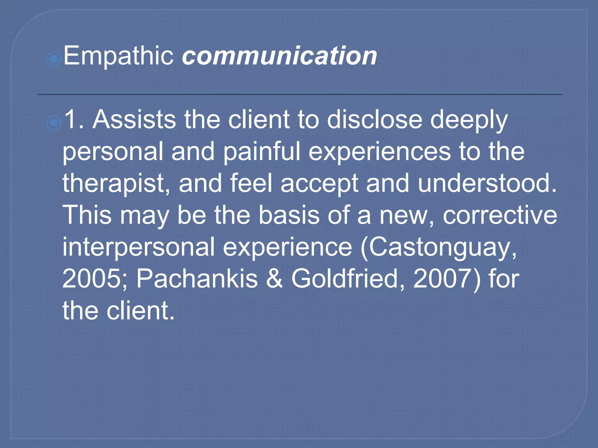 ⦿Empathic communication
⦿1. Assists the client to disclose deeply
personal and painful experiences to the
therapist, and feel accept and understood.
This may be the basis of a new, corrective
interpersonal experience (Castonguay,
2005; Pachankis & Goldfried, 2007) for
the client.
 