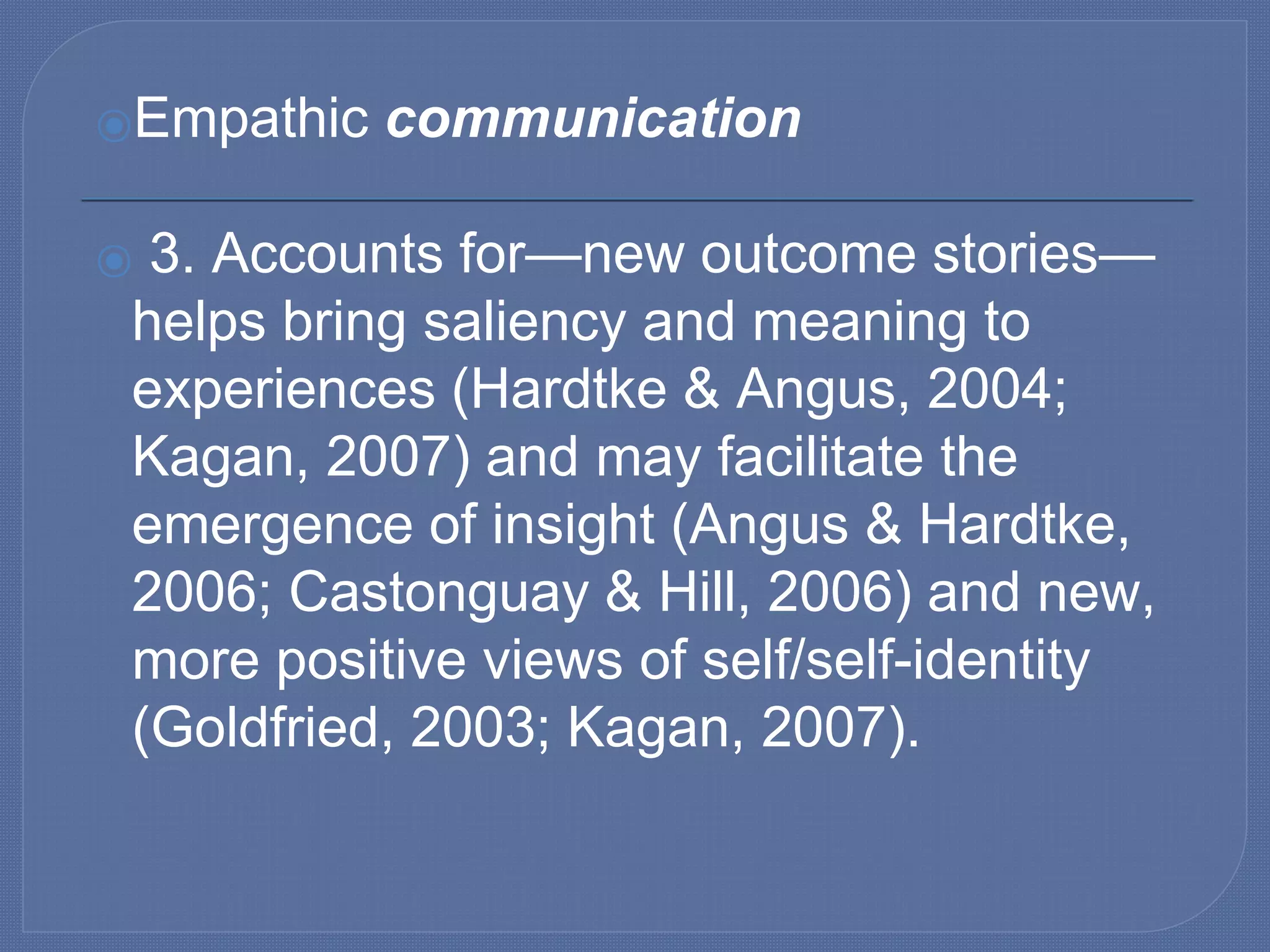 ⦿Empathic communication
⦿ 3. Accounts for—new outcome stories—
helps bring saliency and meaning to
experiences (Hardtke & Angus, 2004;
Kagan, 2007) and may facilitate the
emergence of insight (Angus & Hardtke,
2006; Castonguay & Hill, 2006) and new,
more positive views of self/self-identity
(Goldfried, 2003; Kagan, 2007).
 