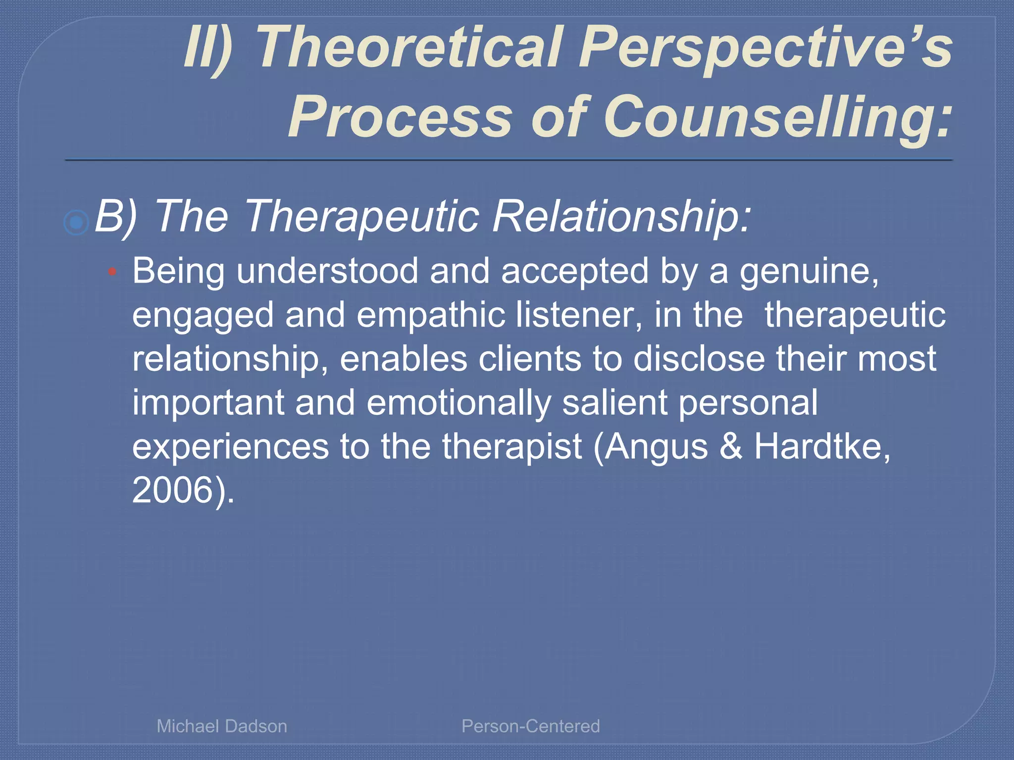 II) Theoretical Perspective’s
Process of Counselling:
⦿B) The Therapeutic Relationship:
• Being understood and accepted by a genuine,
engaged and empathic listener, in the therapeutic
relationship, enables clients to disclose their most
important and emotionally salient personal
experiences to the therapist (Angus & Hardtke,
2006).
Michael Dadson Person-Centered
 