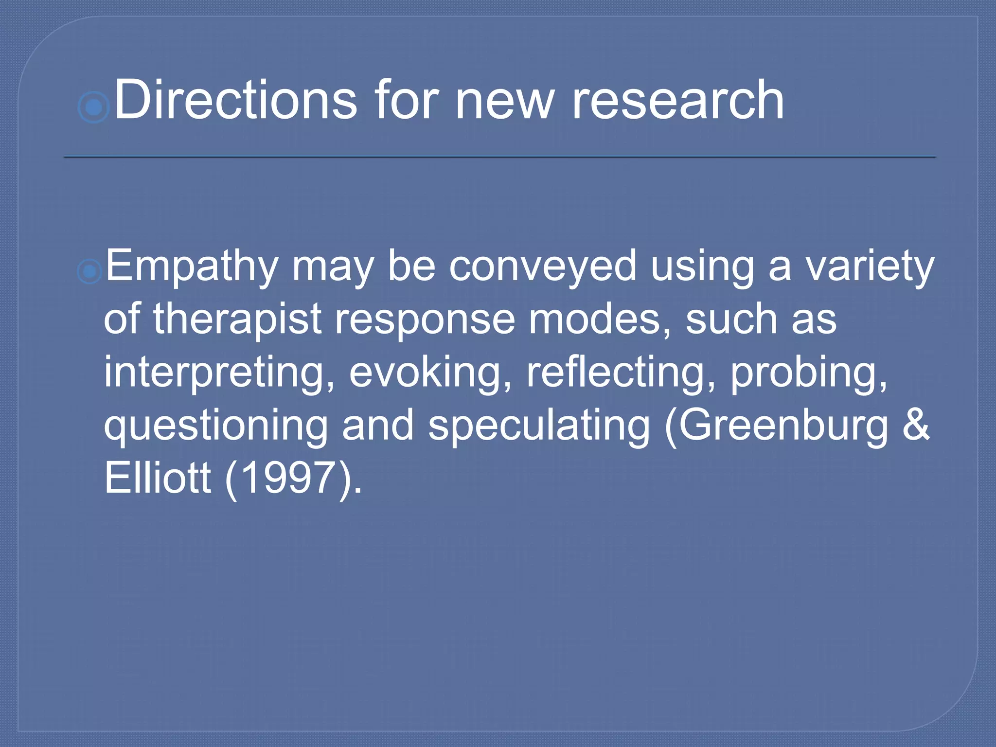 ⦿Directions for new research
⦿Empathy may be conveyed using a variety
of therapist response modes, such as
interpreting, evoking, reflecting, probing,
questioning and speculating (Greenburg &
Elliott (1997).
 