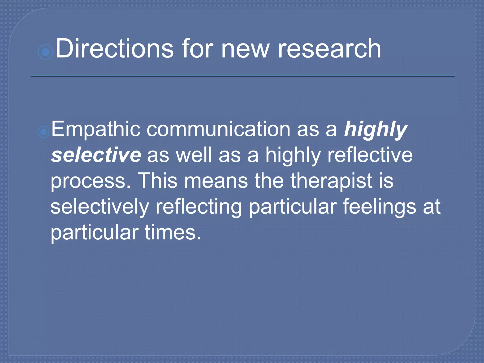 ⦿Directions for new research
⦿Empathic communication as a highly
selective as well as a highly reflective
process. This means the therapist is
selectively reflecting particular feelings at
particular times.
 