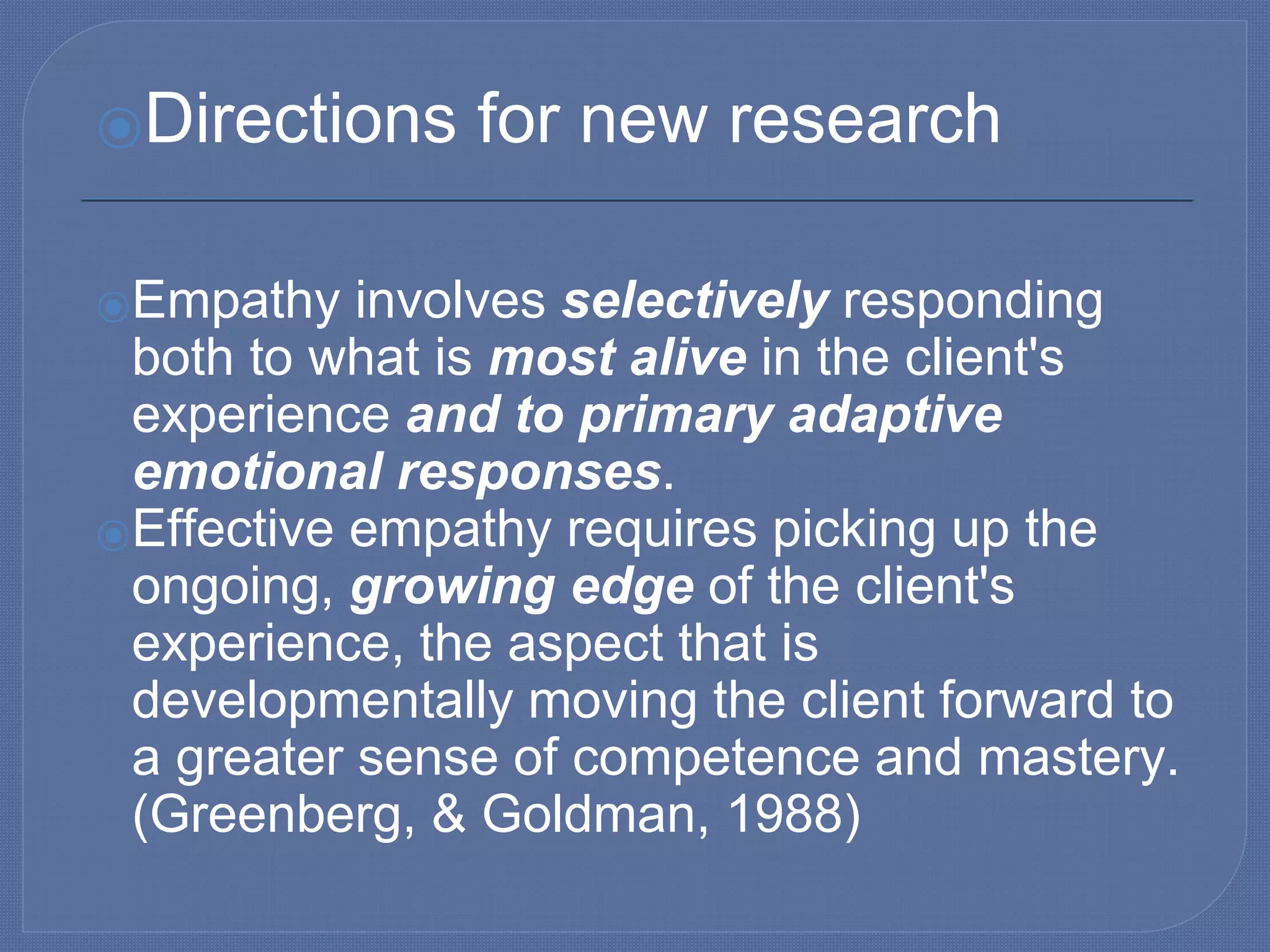 ⦿Directions for new research
⦿Empathy involves selectively responding
both to what is most alive in the client's
experience and to primary adaptive
emotional responses.
⦿Effective empathy requires picking up the
ongoing, growing edge of the client's
experience, the aspect that is
developmentally moving the client forward to
a greater sense of competence and mastery.
(Greenberg, & Goldman, 1988)
 