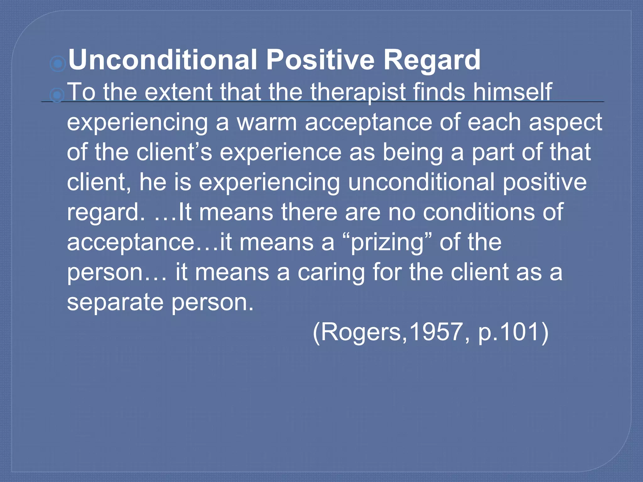 ⦿Unconditional Positive Regard
⦿To the extent that the therapist finds himself
experiencing a warm acceptance of each aspect
of the client’s experience as being a part of that
client, he is experiencing unconditional positive
regard. …It means there are no conditions of
acceptance…it means a “prizing” of the
person… it means a caring for the client as a
separate person.
(Rogers,1957, p.101)
 