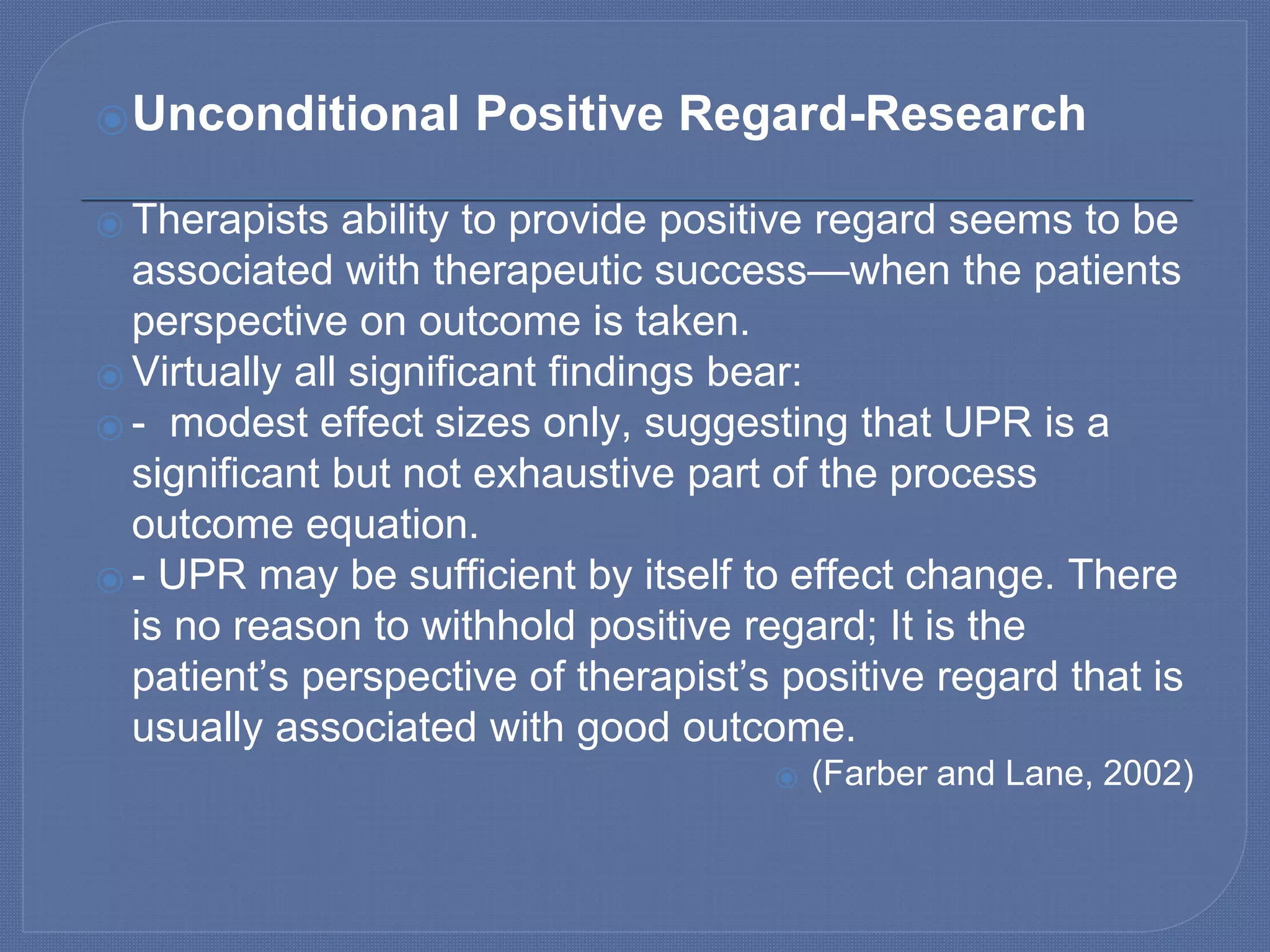 ⦿Unconditional Positive Regard-Research
⦿ Therapists ability to provide positive regard seems to be
associated with therapeutic success—when the patients
perspective on outcome is taken.
⦿ Virtually all significant findings bear:
⦿ - modest effect sizes only, suggesting that UPR is a
significant but not exhaustive part of the process
outcome equation.
⦿ - UPR may be sufficient by itself to effect change. There
is no reason to withhold positive regard; It is the
patient’s perspective of therapist’s positive regard that is
usually associated with good outcome.
⦿ (Farber and Lane, 2002)
 