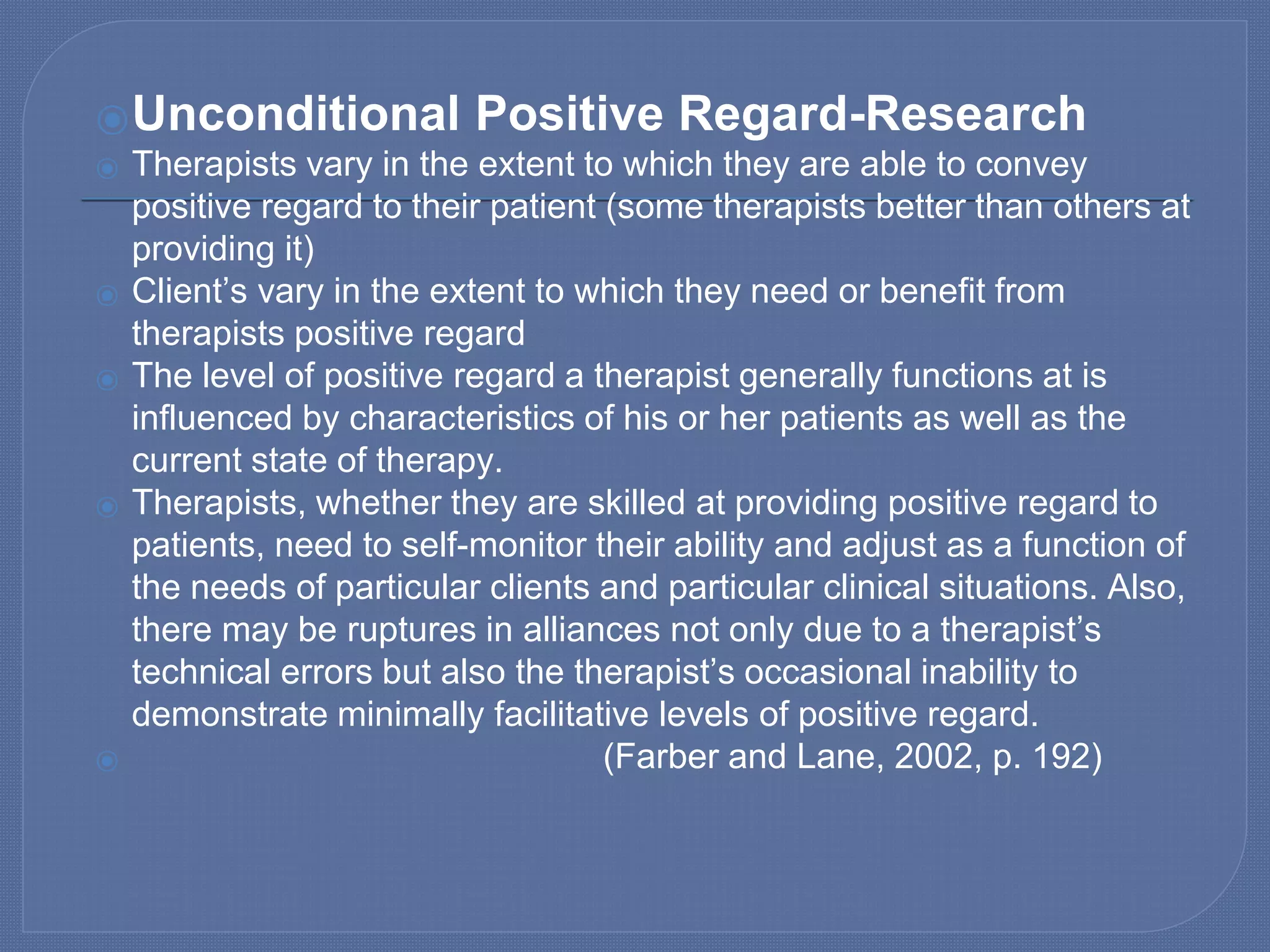 ⦿Unconditional Positive Regard-Research
⦿ Therapists vary in the extent to which they are able to convey
positive regard to their patient (some therapists better than others at
providing it)
⦿ Client’s vary in the extent to which they need or benefit from
therapists positive regard
⦿ The level of positive regard a therapist generally functions at is
influenced by characteristics of his or her patients as well as the
current state of therapy.
⦿ Therapists, whether they are skilled at providing positive regard to
patients, need to self-monitor their ability and adjust as a function of
the needs of particular clients and particular clinical situations. Also,
there may be ruptures in alliances not only due to a therapist’s
technical errors but also the therapist’s occasional inability to
demonstrate minimally facilitative levels of positive regard.
⦿ (Farber and Lane, 2002, p. 192)
 
