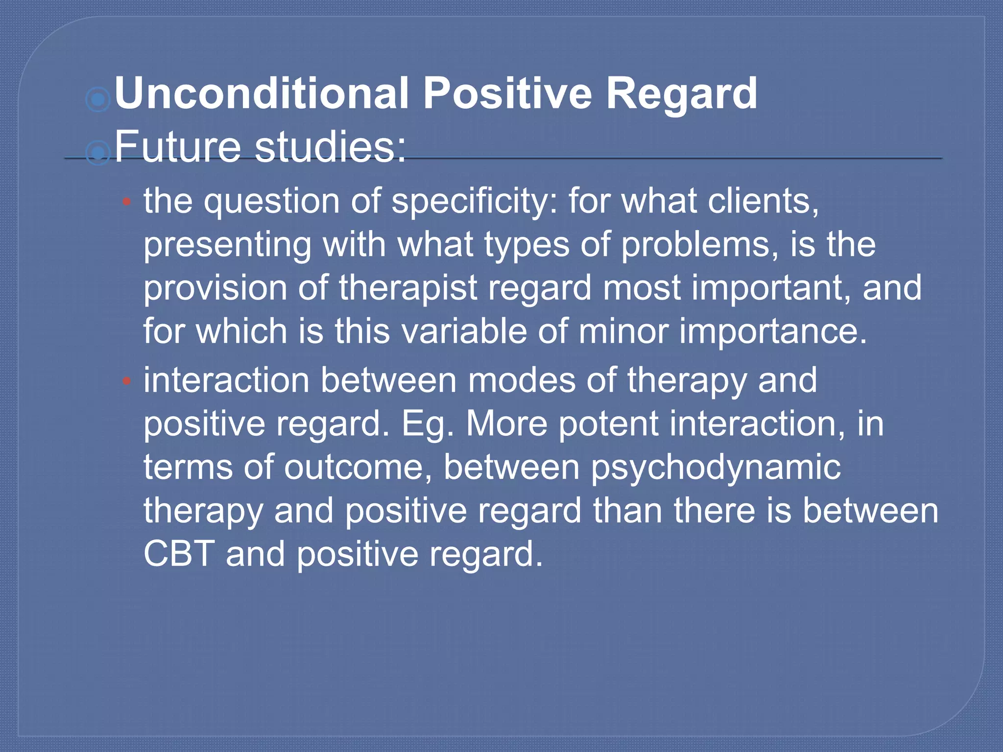 ⦿Unconditional Positive Regard
⦿Future studies:
• the question of specificity: for what clients,
presenting with what types of problems, is the
provision of therapist regard most important, and
for which is this variable of minor importance.
• interaction between modes of therapy and
positive regard. Eg. More potent interaction, in
terms of outcome, between psychodynamic
therapy and positive regard than there is between
CBT and positive regard.
 