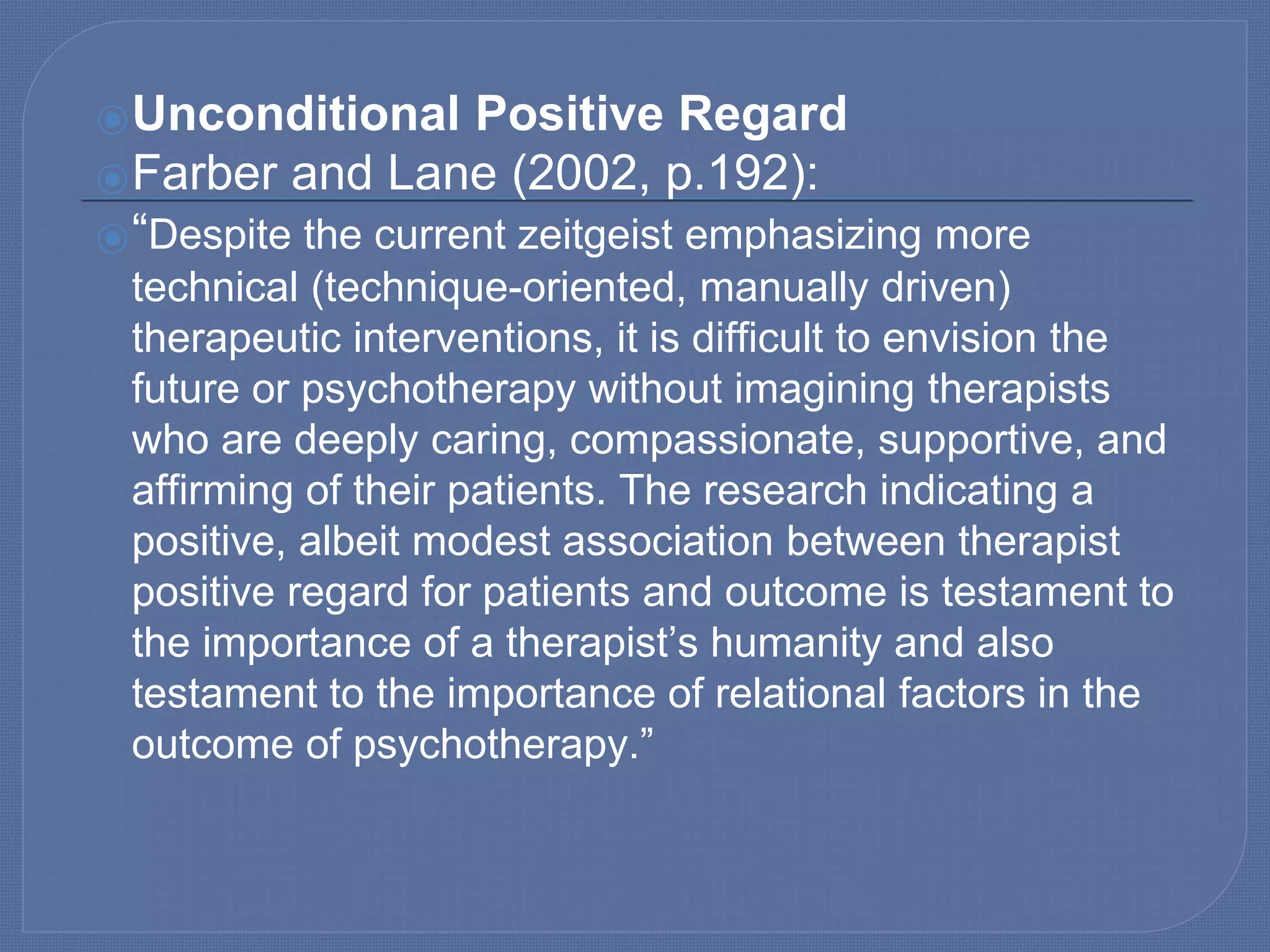 ⦿Unconditional Positive Regard
⦿Farber and Lane (2002, p.192):
⦿“Despite the current zeitgeist emphasizing more
technical (technique-oriented, manually driven)
therapeutic interventions, it is difficult to envision the
future or psychotherapy without imagining therapists
who are deeply caring, compassionate, supportive, and
affirming of their patients. The research indicating a
positive, albeit modest association between therapist
positive regard for patients and outcome is testament to
the importance of a therapist’s humanity and also
testament to the importance of relational factors in the
outcome of psychotherapy.”
 