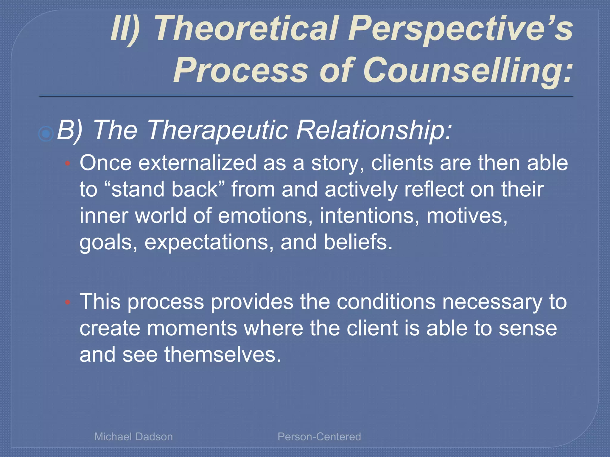 II) Theoretical Perspective’s
Process of Counselling:
⦿B) The Therapeutic Relationship:
• Once externalized as a story, clients are then able
to “stand back” from and actively reflect on their
inner world of emotions, intentions, motives,
goals, expectations, and beliefs.
• This process provides the conditions necessary to
create moments where the client is able to sense
and see themselves.
Michael Dadson Person-Centered
 