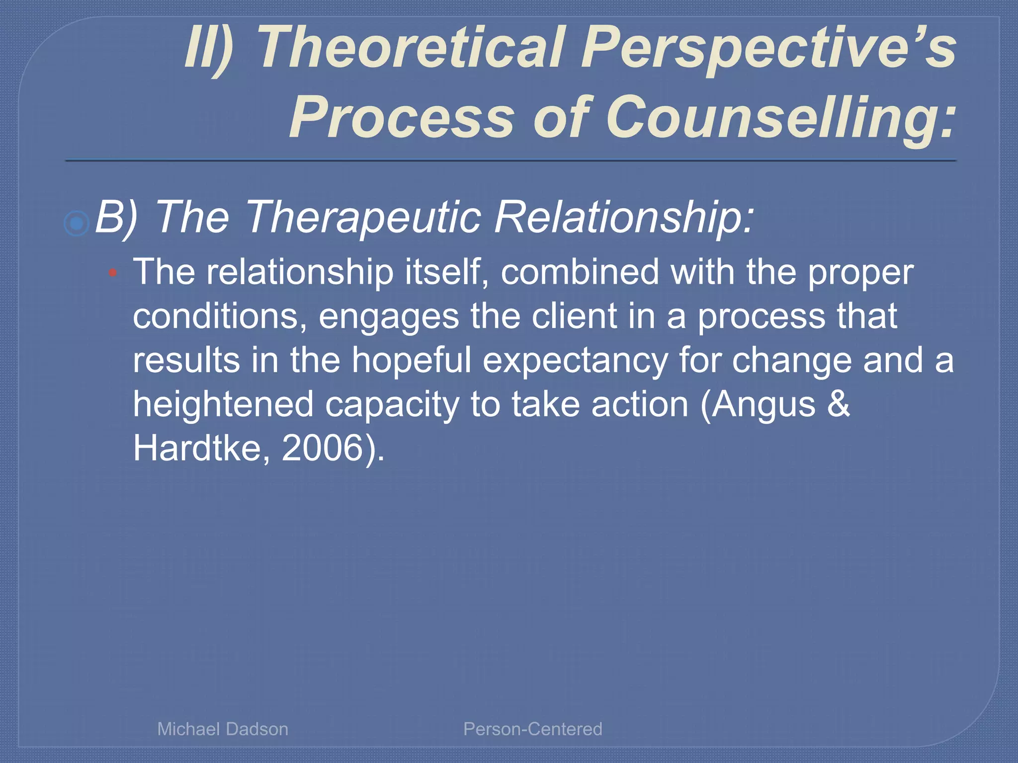 II) Theoretical Perspective’s
Process of Counselling:
⦿B) The Therapeutic Relationship:
• The relationship itself, combined with the proper
conditions, engages the client in a process that
results in the hopeful expectancy for change and a
heightened capacity to take action (Angus &
Hardtke, 2006).
Michael Dadson Person-Centered
 