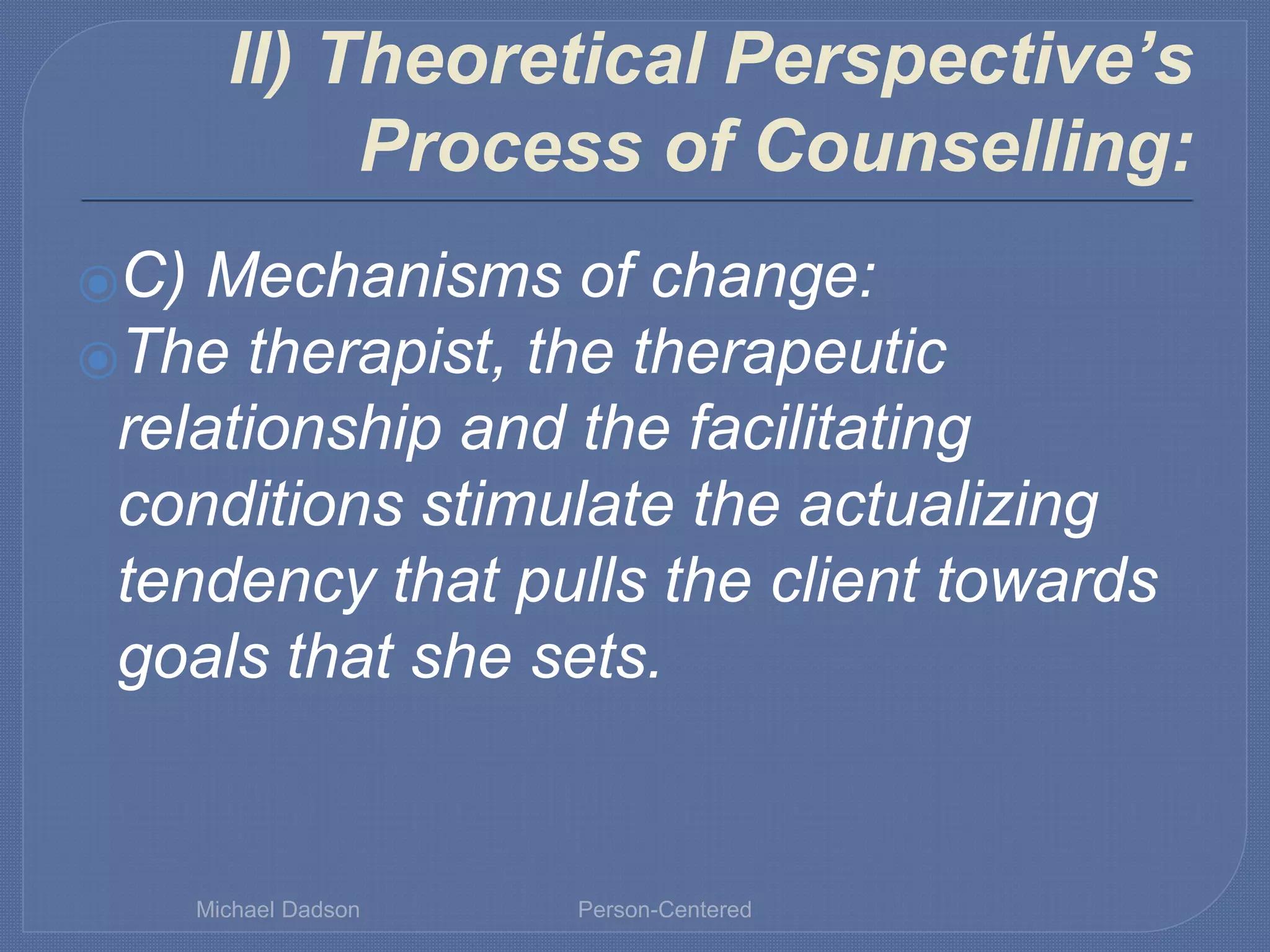 II) Theoretical Perspective’s
Process of Counselling:
⦿C) Mechanisms of change:
⦿The therapist, the therapeutic
relationship and the facilitating
conditions stimulate the actualizing
tendency that pulls the client towards
goals that she sets.
Michael Dadson Person-Centered
 