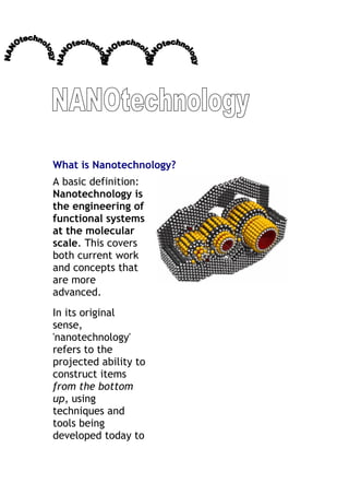 What is Nanotechnology?
A basic definition:
Nanotechnology is
the engineering of
functional systems
at the molecular
scale. This covers
both current work
and concepts that
are more
advanced.
In its original
sense,
'nanotechnology'
refers to the
projected ability to
construct items
from the bottom
up, using
techniques and
tools being
developed today to
 
