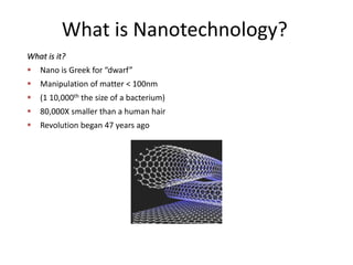 What is Nanotechnology?
What is it?
 Nano is Greek for “dwarf”
 Manipulation of matter < 100nm
 (1 10,000th the size of a bacterium)
 80,000X smaller than a human hair
 Revolution began 47 years ago
 