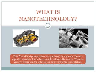WHAT IS
NANOTECHNOLOGY?

This PowerPoint presentation was prepared by someone. Despite
repeated searches, I have been unable to locate the source. Whoever
you are, thank you for letter us use your wonderful presentation.

 