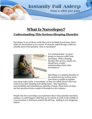 What Is Narcolepsy?
Understanding This Serious Sleeping Disorder

Narcolepsy is one of those words that you've probably heard many times -
either in conversation or in a movie. If someone asked though, could you
actually answer the question: what is narcolepsy?


                                        It is estimated that 1 in 3000
                                        people in America suffer from
                                        narcolepsy. With a sleeping
                                        disorder this serious, maybe you
                                        should have a better
                                        understanding of just what
                                        narcolepsy is.


                                         Narcolepsy is a sleeping disorder of
                                         the central nervous system where
                                         your brain is unable to regulate
your sleep-wake cycles. A narcoleptic, as they are called, doesn't have any
control over their sleeping and waking states - they experience
uncontrollable and instantaneous episodes of sleep. These bouts of sleep
can last anywhere from a couple of seconds to a few minutes.


People who have narcolepsy can experience these sleep episodes anywhere,
anytime. It could happen while they are at school, at work, in the middle of
a conversation or during an activity like driving - making it very dangerous
indeed.
 