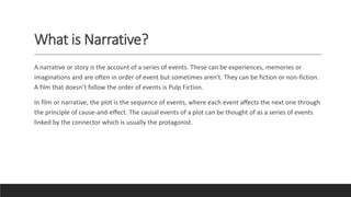 What is Narrative?
A narrative or story is the account of a series of events. These can be experiences, memories or
imaginations and are often in order of event but sometimes aren't. They can be fiction or non-fiction.
A film that doesn’t follow the order of events is Pulp Fiction.
In film or narrative, the plot is the sequence of events, where each event affects the next one through
the principle of cause-and-effect. The causal events of a plot can be thought of as a series of events
linked by the connector which is usually the protagonist.
 