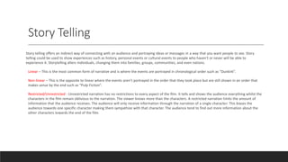 Story Telling
Story telling offers an indirect way of connecting with an audience and portraying ideas or messages in a way that you want people to see. Story
telling could be used to show experiences such as history, personal events or cultural events to people who haven't or never will be able to
experience it. Storytelling alters individuals, changing them into families, groups, communities, and even nations.
Linear – This is the most common form of narrative and is where the events are portrayed in chronological order such as “Dunkirk”.
Non-linear – This is the opposite to linear where the events aren’t portrayed in the order that they took place but are still shown in an order that
makes sense by the end such as “Pulp Fiction”.
Restricted/Unrestricted - Unrestricted narration has no restrictions to every aspect of the film. It tells and shows the audience everything whilst the
characters in the film remain oblivious to the narration. The viewer knows more than the characters. A restricted narration limits the amount of
information that the audience receives. The audience will only receive information through the narration of a single character. This biases the
audience towards one specific character making them sympathize with that character. The audience tend to find out more information about the
other characters towards the end of the film.
 