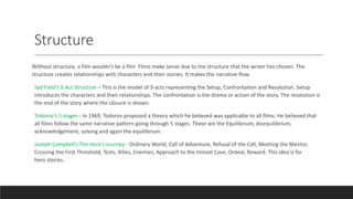 Structure
Without structure, a film wouldn’t be a film. Films make sense due to the structure that the writer has chosen. The
structure creates relationships with characters and their stories. It makes the narrative flow.
Syd Field’s 3-Act Structure – This is the model of 3-acts representing the Setup, Confrontation and Resolution. Setup
introduces the characters and their relationships. The confrontation is the drama or action of the story. The resolution is
the end of the story where the closure is shown.
Todorov’s 5 stages - In 1969, Todorov proposed a theory which he believed was applicable to all films. He believed that
all films follow the same narrative pattern going through 5 stages. These are the Equilibrium, disequilibrium,
acknowledgement, solving and again the equilibrium.
Joseph Campbell’s The Hero’s Journey - Ordinary World, Call of Adventure, Refusal of the Call, Meeting the Mentor,
Crossing the First Threshold, Tests, Allies, Enemies, Approach to the Inmost Cave, Ordeal, Reward. This idea is for
hero stories.
 