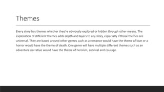 Themes
Every story has themes whether they're obviously explored or hidden through other means. The
exploration of different themes adds depth and layers to any story, especially if those themes are
universal. They are based around other genres such as a romance would have the theme of love or a
horror would have the theme of death. One genre will have multiple different themes such as an
adventure narrative would have the theme of heroism, survival and courage.
 