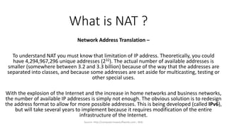 What is NAT ?
Network Address Translation –
To understand NAT you must know that limitation of IP address. Theoretically, you could
have 4,294,967,296 unique addresses (232). The actual number of available addresses is
smaller (somewhere between 3.2 and 3.3 billion) because of the way that the addresses are
separated into classes, and because some addresses are set aside for multicasting, testing or
other special uses.
With the explosion of the Internet and the increase in home networks and business networks,
the number of available IP addresses is simply not enough. The obvious solution is to redesign
the address format to allow for more possible addresses. This is being developed (called IPv6),
but will take several years to implement because it requires modification of the entire
infrastructure of the Internet.
Source- http://computer.howstuffworks.com ; Wiki
 