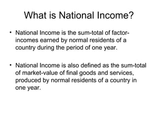 What is National Income?
• National Income is the sum-total of factor-
incomes earned by normal residents of a
country during the period of one year.
• National Income is also defined as the sum-total
of market-value of final goods and services,
produced by normal residents of a country in
one year.
 