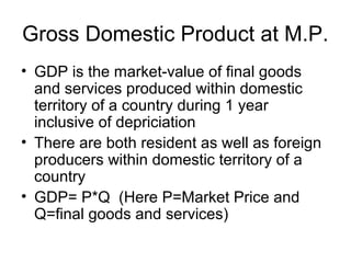 Gross Domestic Product at M.P.
• GDP is the market-value of final goods
and services produced within domestic
territory of a country during 1 year
inclusive of depriciation
• There are both resident as well as foreign
producers within domestic territory of a
country
• GDP= P*Q (Here P=Market Price and
Q=final goods and services)
 