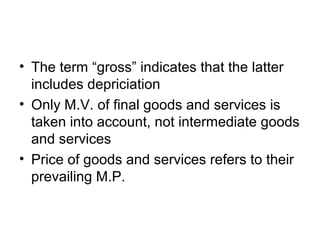 • The term “gross” indicates that the latter
includes depriciation
• Only M.V. of final goods and services is
taken into account, not intermediate goods
and services
• Price of goods and services refers to their
prevailing M.P.
 