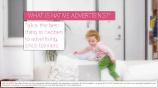 WHAT IS NATIVE ADVERTISING?*
*a.k.a. the best
thing to happen
to advertising,
since banners
FAIR USE NOTICE: We believe that the use of any copyrighted material contained in this presentation constitutes a 'fair use' as provided for in section 107 of the US Copyright Law. If you wish to use copyrighted material from this
presentation for purposes of your own that go beyond 'fair use', you must obtain permission from the copyright owner.
 