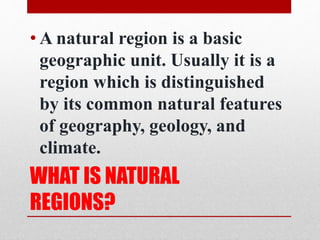 •A natural region is a basic 
geographic unit. Usually it is a 
region which is distinguished 
by its common natural features 
of geography, geology, and 
climate. 
WHAT IS NATURAL 
REGIONS? 
 