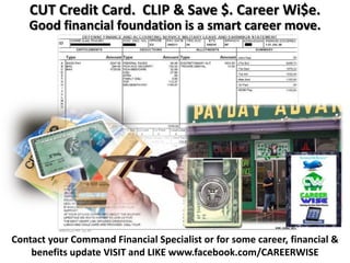 CUT Credit Card. CLIP & Save $. Career Wi$e.
   Good financial foundation is a smart career move.




Contact your Command Financial Specialist or for some career, financial &
    benefits update VISIT and LIKE www.facebook.com/CAREERWISE
 