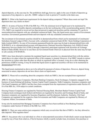 deposit/deposits, as the case may be. The prohibition shall not, however, apply in the case of death of depositor or
repayment of tiny deposits i.e. up to Rs. 10000/- subject to lock in period of 3 months in the latter case.

QUES 31. What is the liquid asset requirement for the deposit taking companies? Where these assets are kept? Do
depositors have any claims on them?

ANS 31. In terms of Section 45-IB of the RBI Act, 1934, the minimum level of liquid asset to be maintained by
NBFCs is 15 per cent of public deposits outstanding as on the last working day of the second preceding quarter. Of the
15%, NBFCs are required to invest not less than ten percent in approved securities and the remaining 5% can be in
unencumbered term deposits with any scheduled commercial bank. Thus, the liquid assets may consist of Government
securities, Government guaranteed bonds and term deposits with any scheduled commercial bank.

The investment in Government securities should be in dematerialised form which can be maintained in Constituents‟
Subsidiary General Ledger (CSGL) Account with a scheduled commercial bank (SCB) / Stock Holding Corporation of
India Limited (SHICL). In case of Government guaranteed bonds the same may be kept in dematerialised form with
SCB/SHCIL or in a dematerialised account with depositories [National Securities Depository Ltd. (NSDL)/Central
Depository Services (India) Ltd. (CDSL)] through a depository participant registered with Securities & Exchange
Board of India (SEBI). However in case there are Government bonds which are in physical form the same may be kept
in safe custody of SCB/SHCIL.

NBFCs have been directed to maintain the mandated liquid asset securities in a dematerialised form with the entities
stated above at a place where the registered office of the company is situated. However, if an NBFC intends to entrust
the securities at a place other than the place at which its registered office is located, it may do so after obtaining the
permission of RBI in writing. It may be noted that liquid assets in approved securities will have to be maintained in
dematerialised form only.

The liquid assets maintained as above are to be utilised for payment of claims of depositors. However, deposit being
unsecured in nature, depositors do not have direct claim on liquid assets.

QUES 32. Please tell us something about the companies which are NBFCs, but are exempted from registration?

ANS 32. Housing Finance Companies, Merchant Banking Companies, Stock Exchanges, Companies engaged in the
business of stock-broking/sub-broking, Venture Capital Fund Companies, Nidhi Companies, Insurance companies and
Chit Fund Companies are NBFCs but they have been exempted from the requirement of registration under Section 45-
IA of the RBI Act, 1934 subject to certain conditions.

Housing Finance Companies are regulated by National Housing Bank, Merchant Banker/Venture Capital Fund
Company/stock-exchanges/stock brokers/sub-brokers are regulated by Securities and Exchange Board of India, and
Insurance companies are regulated by Insurance Regulatory and Development Authority. Similarly, Chit Fund
Companies are regulated by the respective State Governments and Nidhi Companies are regulated by Ministry of
Corporate Affairs, Government of India.

It may also be mentioned that Mortgage Guarantee Companies have been notified as Non-Banking Financial
Companies under Section 45 I(f)(iii) of the RBI Act, 1934.

QUES 33. There are some entities (not companies) which carry on activities like that of NBFCs. Are they allowed to
take deposits? Who regulates them?

ANS 33. Any person who is an individual or a firm or unincorporated association of individuals cannot accept deposits
except by way of loan from relatives, if his/its business wholly or partly includes loan, investment, hire-purchase or
 