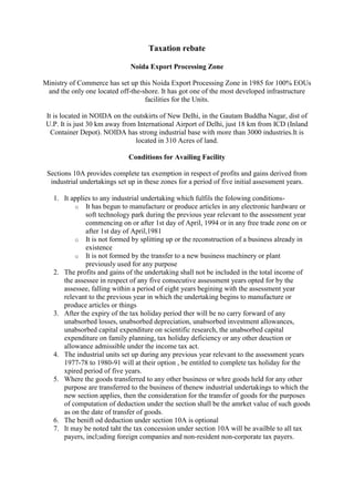 Taxation rebate

                              Noida Export Processing Zone

Ministry of Commerce has set up this Noida Export Processing Zone in 1985 for 100% EOUs
 and the only one located off-the-shore. It has got one of the most developed infrastructure
                                   facilities for the Units.

 It is located in NOIDA on the outskirts of New Delhi, in the Gautam Buddha Nagar, dist of
 U.P. It is just 30 km away from International Airport of Delhi, just 18 km from ICD (Inland
   Container Depot). NOIDA has strong industrial base with more than 3000 industries.It is
                                located in 310 Acres of land.

                              Conditions for Availing Facility

 Sections 10A provides complete tax exemption in respect of profits and gains derived from
  industrial undertakings set up in these zones for a period of five initial assessment years.

   1. It applies to any industrial undertaking which fulfils the folowing conditions-
          o It has begun to manufacture or produce articles in any electronic hardware or
              soft technology park during the previous year relevant to the assessment year
              commencing on or after 1st day of April, 1994 or in any free trade zone on or
              after 1st day of April,1981
          o It is not formed by splitting up or the reconstruction of a business already in
              existence
          o It is not formed by the transfer to a new business machinery or plant
              previously used for any purpose
   2. The profits and gains of the undertaking shall not be included in the total income of
      the assessee in respect of any five consecutive assessment years opted for by the
      assessee, falling within a period of eight years begining with the assessment year
      relevant to the previous year in which the undertaking begins to manufacture or
      produce articles or things
   3. After the expiry of the tax holiday period ther will be no carry forward of any
      unabsorbed losses, unabsorbed depreciation, unabsorbed investment allowances,
      unabsorbed capital expenditure on scientific research, the unabsorbed capital
      expenditure on family planning, tax holiday deficiency or any other deuction or
      allowance admissible under the income tax act.
   4. The industrial units set up during any previous year relevant to the assessment years
      1977-78 to 1980-91 will at their option , be entitled to complete tax holiday for the
      xpired period of five years.
   5. Where the goods transferred to any other business or whre goods held for any other
      purpose are transferred to the business of thenew industrial undertakings to which the
      new section applies, then the consideration for the transfer of goods for the purposes
      of computation of deduction under the section shall be the amrket value of such goods
      as on the date of transfer of goods.
   6. The benift od deduction under section 10A is optional
   7. It may be noted taht the tax concession under section 10A will be availble to all tax
      payers, incl;uding foreign companies and non-resident non-corporate tax payers.
 