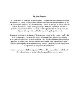 Exchange Controls

The Reserve Bank of India (RBI) administers India's extensive foreign exchange controls and
 regulations. All foreign exchange transactions are subject to the control and approval of the
RBI, including the transfer of profits and dividends. Controls on outflows of foreign funds are
   stringent due to India's foreign exchange shortage. The Indian government provides no
  guarantees against inconvertibility. Companies with 40 percent or more foreign equity are
           subject to certain provisions of the Foreign Exchange Regulations Act.

Regulations governing the remittance of dividends state that the foreign currency outflow due
   to dividends may not exceed export earnings and that automatic approval is granted on
 preference and equity shares up to certain limits. There are no limitations applied to interest
  payments on foreign loans although there are limits applied to the repatriation of capital.
There is a cap on royalties paid under technology licensing agreements equal to eight percent
                       of export sales or five percent of domestic sales.

  Businesses can consult the Exchange Control Manual of the Reserve Bank of India for all
         rules and regulations governing India's foreign exchange controls regime.
 