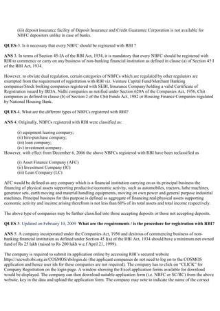 (iii) deposit insurance facility of Deposit Insurance and Credit Guarantee Corporation is not available for
       NBFC depositors unlike in case of banks.

QUES-3. Is it necessary that every NBFC should be registered with RBI ?

ANS 3. In terms of Section 45-IA of the RBI Act, 1934, it is mandatory that every NBFC should be registered with
RBI to commence or carry on any business of non-banking financial institution as defined in clause (a) of Section 45 I
of the RBI Act, 1934.

However, to obviate dual regulation, certain categories of NBFCs which are regulated by other regulators are
exempted from the requirement of registration with RBI viz. Venture Capital Fund/Merchant Banking
companies/Stock broking companies registered with SEBI, Insurance Company holding a valid Certificate of
Registration issued by IRDA, Nidhi companies as notified under Section 620A of the Companies Act, 1956, Chit
companies as defined in clause (b) of Section 2 of the Chit Funds Act, 1982 or Housing Finance Companies regulated
by National Housing Bank.

QUES 4. What are the different types of NBFCs registered with RBI?

ANS 4. Originally, NBFCs registered with RBI were classified as:

     (i) equipment leasing company;
     (ii) hire-purchase company;
     (iii) loan company;
     (iv) investment company.
However, with effect from December 6, 2006 the above NBFCs registered with RBI have been reclassified as

       (i) Asset Finance Company (AFC)
       (ii) Investment Company (IC)
       (iii) Loan Company (LC)

AFC would be defined as any company which is a financial institution carrying on as its principal business the
financing of physical assets supporting productive/economic activity, such as automobiles, tractors, lathe machines,
generator sets, earth moving and material handling equipments, moving on own power and general purpose industrial
machines. Principal business for this purpose is defined as aggregate of financing real/physical assets supporting
economic activity and income arising therefrom is not less than 60% of its total assets and total income respectively.

The above type of companies may be further classified into those accepting deposits or those not accepting deposits.

QUES 5. Updated on February 10, 2009 What are the requirements / is the procedure for registration with RBI?

ANS 5. A company incorporated under the Companies Act, 1956 and desirous of commencing business of non-
banking financial institution as defined under Section 45 I(a) of the RBI Act, 1934 should have a minimum net owned
fund of Rs 25 lakh (raised to Rs 200 lakh w.e.f April 21, 1999).

The company is required to submit its application online by accessing RBI‟s secured website
https://secweb.rbi.org.in/COSMOS/rbilogin.do (the applicant companies do not need to log on to the COSMOS
application and hence user ids for these companies are not required). The company has to click on “CLICK” for
Company Registration on the login page. A window showing the Excel application forms available for download
would be displayed. The company can then download suitable application form (i.e. NBFC or SC/RC) from the above
website, key in the data and upload the application form. The company may note to indicate the name of the correct
 