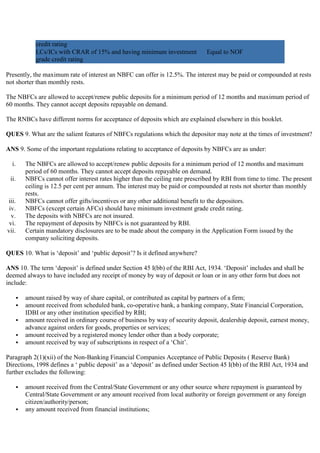 credit rating
               LCs/ICs with CRAR of 15% and having minimum investment            Equal to NOF
               grade credit rating

Presently, the maximum rate of interest an NBFC can offer is 12.5%. The interest may be paid or compounded at rests
not shorter than monthly rests.

The NBFCs are allowed to accept/renew public deposits for a minimum period of 12 months and maximum period of
60 months. They cannot accept deposits repayable on demand.

The RNBCs have different norms for acceptance of deposits which are explained elsewhere in this booklet.

QUES 9. What are the salient features of NBFCs regulations which the depositor may note at the times of investment?

ANS 9. Some of the important regulations relating to acceptance of deposits by NBFCs are as under:

  i.       The NBFCs are allowed to accept/renew public deposits for a minimum period of 12 months and maximum
           period of 60 months. They cannot accept deposits repayable on demand.
 ii.       NBFCs cannot offer interest rates higher than the ceiling rate prescribed by RBI from time to time. The present
           ceiling is 12.5 per cent per annum. The interest may be paid or compounded at rests not shorter than monthly
           rests.
iii.       NBFCs cannot offer gifts/incentives or any other additional benefit to the depositors.
 iv.       NBFCs (except certain AFCs) should have minimum investment grade credit rating.
  v.       The deposits with NBFCs are not insured.
 vi.       The repayment of deposits by NBFCs is not guaranteed by RBI.
vii.       Certain mandatory disclosures are to be made about the company in the Application Form issued by the
           company soliciting deposits.

QUES 10. What is „deposit‟ and „public deposit‟? Is it defined anywhere?

ANS 10. The term „deposit‟ is defined under Section 45 I(bb) of the RBI Act, 1934. „Deposit‟ includes and shall be
deemed always to have included any receipt of money by way of deposit or loan or in any other form but does not
include:

          amount raised by way of share capital, or contributed as capital by partners of a firm;
          amount received from scheduled bank, co-operative bank, a banking company, State Financial Corporation,
           IDBI or any other institution specified by RBI;
          amount received in ordinary course of business by way of security deposit, dealership deposit, earnest money,
           advance against orders for goods, properties or services;
          amount received by a registered money lender other than a body corporate;
          amount received by way of subscriptions in respect of a „Chit‟.

Paragraph 2(1)(xii) of the Non-Banking Financial Companies Acceptance of Public Deposits ( Reserve Bank)
Directions, 1998 defines a „ public deposit‟ as a „deposit‟ as defined under Section 45 I(bb) of the RBI Act, 1934 and
further excludes the following:

          amount received from the Central/State Government or any other source where repayment is guaranteed by
           Central/State Government or any amount received from local authority or foreign government or any foreign
           citizen/authority/person;
          any amount received from financial institutions;
 