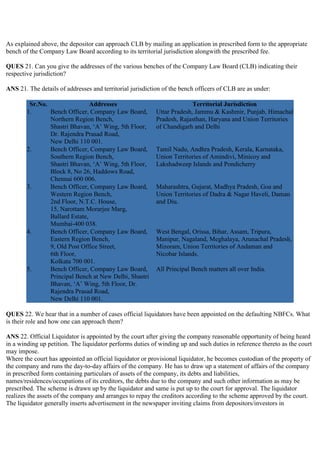 As explained above, the depositor can approach CLB by mailing an application in prescribed form to the appropriate
bench of the Company Law Board according to its territorial jurisdiction alongwith the prescribed fee.

QUES 21. Can you give the addresses of the various benches of the Company Law Board (CLB) indicating their
respective jurisdiction?

ANS 21. The details of addresses and territorial jurisdiction of the bench officers of CLB are as under:

         Sr.No.                 Addresses                                Territorial Jurisdiction
        1.      Bench Officer, Company Law Board,          Uttar Pradesh, Jammu & Kashmir, Punjab, Himachal
                Northern Region Bench,                     Pradesh, Rajasthan, Haryana and Union Territories
                Shastri Bhavan, „A‟ Wing, 5th Floor,       of Chandigarh and Delhi
                Dr. Rajendra Prasad Road,
                New Delhi 110 001.
        2.      Bench Officer, Company Law Board,          Tamil Nadu, Andhra Pradesh, Kerala, Karnataka,
                Southern Region Bench,                     Union Territories of Amindivi, Minicoy and
                Shastri Bhavan, „A‟ Wing, 5th Floor,       Lakshadweep Islands and Pondicherry
                Block 8, No 26, Haddows Road,
                Chennai 600 006.
        3.      Bench Officer, Company Law Board,          Maharashtra, Gujarat, Madhya Pradesh, Goa and
                Western Region Bench,                      Union Territories of Dadra & Nagar Haveli, Daman
                2nd Floor, N.T.C. House,                   and Diu.
                15, Narottam Morarjee Marg,
                Ballard Estate,
                Mumbai-400 038.
        4.      Bench Officer, Company Law Board,          West Bengal, Orissa, Bihar, Assam, Tripura,
                Eastern Region Bench,                      Manipur, Nagaland, Meghalaya, Arunachal Pradesh,
                9, Old Post Office Street,                 Mizoram, Union Territories of Andaman and
                6th Floor,                                 Nicobar Islands.
                Kolkata 700 001.
        5.      Bench Officer, Company Law Board,          All Principal Bench matters all over India.
                Principal Bench at New Delhi, Shastri
                Bhavan, „A‟ Wing, 5th Floor, Dr.
                Rajendra Prasad Road,
                New Delhi 110 001.

QUES 22. We hear that in a number of cases official liquidators have been appointed on the defaulting NBFCs. What
is their role and how one can approach them?

ANS 22. Official Liquidator is appointed by the court after giving the company reasonable opportunity of being heard
in a winding up petition. The liquidator performs duties of winding up and such duties in reference thereto as the court
may impose.
Where the court has appointed an official liquidator or provisional liquidator, he becomes custodian of the property of
the company and runs the day-to-day affairs of the company. He has to draw up a statement of affairs of the company
in prescribed form containing particulars of assets of the company, its debts and liabilities,
names/residences/occupations of its creditors, the debts due to the company and such other information as may be
prescribed. The scheme is drawn up by the liquidator and same is put up to the court for approval. The liquidator
realizes the assets of the company and arranges to repay the creditors according to the scheme approved by the court.
The liquidator generally inserts advertisement in the newspaper inviting claims from depositors/investors in
 