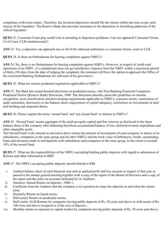 compliance with court orders. Therefore, the investors/depositors should file the claims within due time as per such
notices of the liquidator. The Reserve Bank also provides assistance to the depositors in furnishing addresses of the
official liquidator.

QUES 23. Consumer Court play useful role in attending to depositors problems. Can one approach Consumer Forum,
Civil Court, CLB simultaneously?

ANS 23. Yes, a depositor can approach any or all of the redressal authorities i.e consumer forum, court or CLB.

QUES 24. Is there an Ombudsman for hearing complaints against NBFCs?

ANS 24. No, there is no Ombudsman for hearing complaints against NBFCs. However, in respect of credit card
operations of an NBFC, if a complainant does not get satisfactory response from the NBFC within a maximum period
of thirty (30) days from the date of lodging the complaint, the customer will have the option to approach the Office of
the concerned Banking Ombudsman for redressal of his grievance/s.

QUES 25. What are various prudential regulations applicable to NBFCs?

ANS 25. The Bank has issued detailed directions on prudential norms, vide Non-Banking Financial Companies
Prudential Norms (Reserve Bank) Directions, 1998. The directions interalia, prescribe guidelines on income
recognition, asset classification and provisioning requirements applicable to NBFCs, exposure norms, constitution of
audit committee, disclosures in the balance sheet, requirement of capital adequacy, restrictions on investments in land
and building and unquoted shares.

QUES 26. Please explain the terms „owned fund‟ and „net owned fund‟ in relation to NBFCs?

ANS 26. „Owned Fund‟ means aggregate of the paid-up equity capital and free reserves as disclosed in the latest
balance sheet of the company after deducting therefrom accumulated balance of loss, deferred revenue expenditure and
other intangible assets.
'Net Owned Fund' is the amount as arrived at above minus the amount of investments of such company in shares of its
subsidiaries, companies in the same group and all other NBFCs and the book value of debentures, bonds, outstanding
loans and advances made to and deposits with subsidiaries and companies in the same group, to the extent it exceeds
10% of the owned fund.

QUES 27. What are the responsibilities of the NBFCs accepting/holding public deposits with regard to submission of
Returns and other information to RBI?

ANS 27. The NBFCs accepting public deposits should furnish to RBI

   i.   Audited balance sheet of each financial year and an audited profit and loss account in respect of that year as
        passed in the annual general meeting together with a copy of the report of the Board of Directors and a copy of
        the report and the notes on accounts furnished by its Auditors;
  ii.   Statutory Annual Return on deposits - NBS 1;
 iii.   Certificate from the Auditors that the company is in a position to repay the deposits as and when the claims
        arise;
 iv.    Quarterly Return on liquid assets;
  v.    Half-yearly Return on prudential norms;
 vi.    Half-yearly ALM Returns by companies having public deposits of Rs. 20 crore and above or with assets of Rs.
        100 crore and above irrespective of the size of deposits ;
vii.    Monthly return on exposure to capital market by companies having public deposits of Rs. 50 crore and above;
 